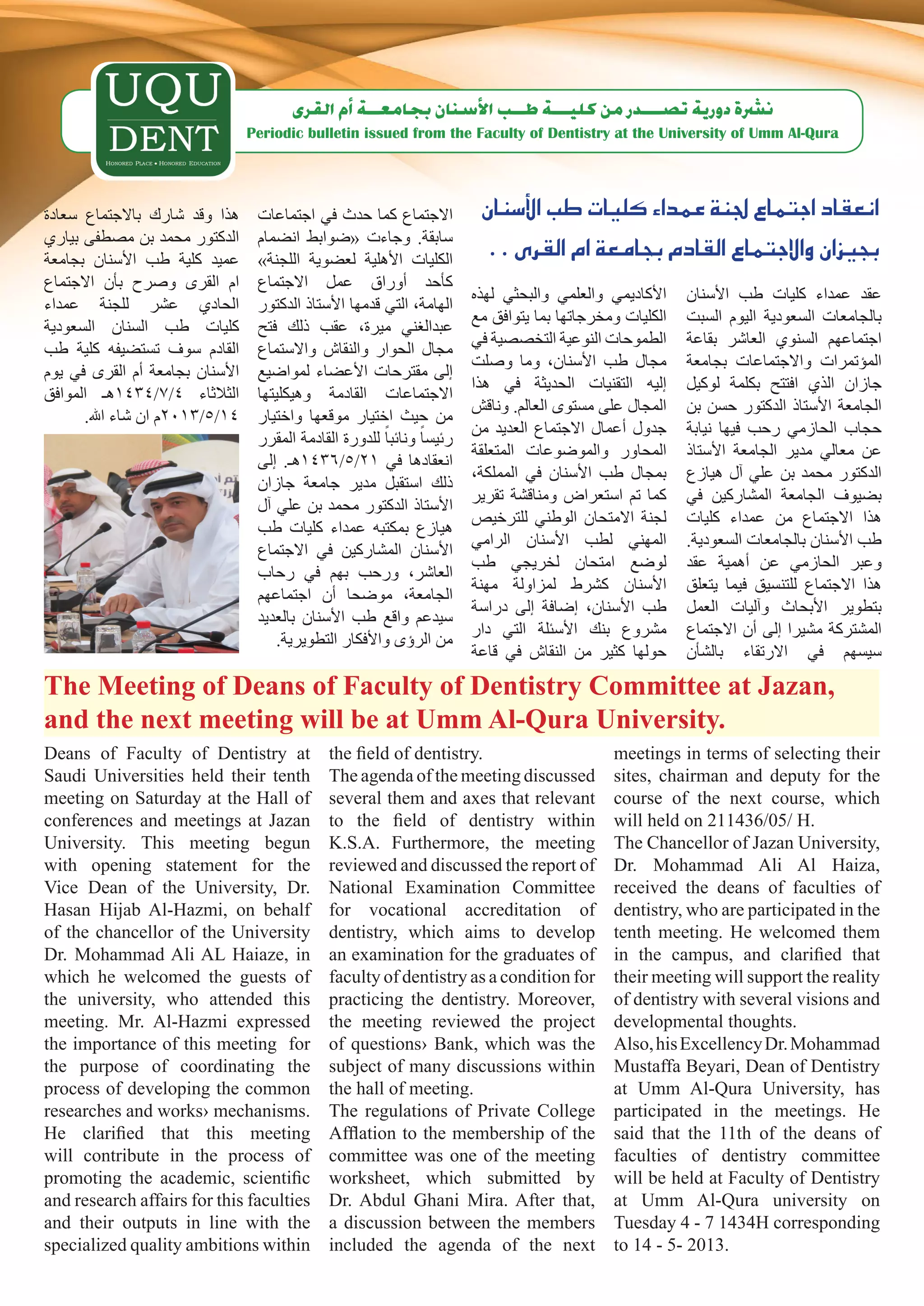 ‫ن�رشة دورية ت�صـــدر من كليـــة طــب الأ�سنان بجامعــة �أم القرى‬
                                 Periodic bulletin issued from the Faculty of Dentistry at the University of Umm Al-Qura




‫هذا وقد شارك باالجتماع سعادة‬      ‫االجتماع كما حدث في اجتماعات‬            ‫انعقاد اجتماع جلنة عمداء كليات طب الأ�سنان‬
‫الدكتور محمد بن مصطفى بياري‬       ‫سابقة. وجاءت «ضوابط انضمام‬
‫عميد كلية طب األسنان بجامعة‬       »‫الكليات األهلية لعضوية اللجنة‬
                                                                           . . ‫بجيزان واالجتماع القادم بجامعة ام القرى‬
‫ام القرى وصرح بأن االجتماع‬        ‫كأحد أوراق عمل االجتماع‬
                                                                         ‫األكاديمي والعلمي والبحثي لهذه‬    ‫عقد عمداء كليات طب األسنان‬
‫الحادي عشر للجنة عمداء‬            ‫الهامة، التي قدمها األستاذ الدكتور‬
                                                                         ‫الكليات ومخرجاتها بما يتوافق مع‬   ‫بالجامعات السعودية اليوم السبت‬
‫كليات طب السنان السعودية‬          ‫عبدالغني ميرة، عقب ذلك فتح‬
                                                                         ‫الطموحات النوعية التخصصية في‬      ‫اجتماعهم السنوي العاشر بقاعة‬
‫القادم سوف تستضيفه كلية طب‬        ‫مجال الحوار والنقاش واالستماع‬
                                                                         ‫مجال طب األسنان، وما وصلت‬         ‫المؤتمرات واالجتماعات بجامعة‬
‫األسنان بجامعة أم القرى في يوم‬    ‫إلى مقترحات األعضاء لمواضيع‬
                                                                         ‫إليه التقنيات الحديثة في هذا‬      ‫جازان الذي افتتح بكلمة لوكيل‬
‫الثالثاء 4/7/4341هـ الموافق‬       ‫االجتماعات القادمة وهيكليتها‬
                                                                         ‫المجال على مستوى العالم. وناقش‬    ‫الجامعة األستاذ الدكتور حسن بن‬
      .‫41/5/3102م ان شاء اهلل‬     ‫من حيث اختيار موقعها واختيار‬
                                                                         ‫جدول أعمال االجتماع العديد من‬     ‫حجاب الحازمي رحب فيها نيابة‬
                                  ‫رئيساً ونائباً للدورة القادمة المقرر‬
                                                                         ‫المحاور والموضوعات المتعلقة‬       ‫عن معالي مدير الجامعة األستاذ‬
                                  ‫انعقادها في 12/5/6341هـ. إلى‬
                                                                         ،‫بمجال طب األسنان في المملكة‬      ‫الدكتور محمد بن علي آل هيازع‬
                                  ‫ذلك استقبل مدير جامعة جازان‬
                                                                         ‫كما تم استعراض ومناقشة تقرير‬      ‫بضيوف الجامعة المشاركين في‬
                                  ‫األستاذ الدكتور محمد بن علي آل‬
                                                                         ‫لجنة االمتحان الوطني للترخيص‬      ‫هذا االجتماع من عمداء كليات‬
                                  ‫هيازع بمكتبه عمداء كليات طب‬
                                                                         ‫المهني لطب األسنان الرامي‬         .‫طب األسنان بالجامعات السعودية‬
                                  ‫األسنان المشاركين في االجتماع‬
                                                                         ‫لوضع امتحان لخريجي طب‬             ‫وعبر الحازمي عن أهمية عقد‬
                                  ‫العاشر، ورحب بهم في رحاب‬
                                                                         ‫األسنان كشرط لمزاولة مهنة‬         ‫هذا االجتماع للتنسيق فيما يتعلق‬
                                  ‫الجامعة، موضحا أن اجتماعهم‬
                                                                         ‫طب األسنان، إضافة إلى دراسة‬       ‫بتطوير األبحاث وآليات العمل‬
                                  ‫سيدعم واقع طب األسنان بالعديد‬
                                                                         ‫مشروع بنك األسئلة التي دار‬        ‫المشتركة مشيرا إلى أن االجتماع‬
                                      .‫من الرؤى واألفكار التطويرية‬
                                                                         ‫حولها كثير من النقاش في قاعة‬      ‫سيسهم في االرتقاء بالشأن‬
The Meeting of Deans of Faculty of Dentistry Committee at Jazan,
and the next meeting will be at Umm Al-Qura University.
Deans of Faculty of Dentistry at               the field of dentistry.                         meetings in terms of selecting their
Saudi Universities held their tenth            The agenda of the meeting discussed             sites, chairman and deputy for the
meeting on Saturday at the Hall of             several them and axes that relevant             course of the next course, which
conferences and meetings at Jazan              to the field of dentistry within                will held on 211436/05/ H.
University. This meeting begun                 K.S.A. Furthermore, the meeting                 The Chancellor of Jazan University,
with opening statement for the                 reviewed and discussed the report of            Dr. Mohammad Ali Al Haiza,
Vice Dean of the University, Dr.               National Examination Committee                  received the deans of faculties of
Hasan Hijab Al-Hazmi, on behalf                for vocational accreditation of                 dentistry, who are participated in the
of the chancellor of the University            dentistry, which aims to develop                tenth meeting. He welcomed them
Dr. Mohammad Ali AL Haiaze, in                 an examination for the graduates of             in the campus, and clarified that
which he welcomed the guests of                faculty of dentistry as a condition for         their meeting will support the reality
the university, who attended this              practicing the dentistry. Moreover,             of dentistry with several visions and
meeting. Mr. Al-Hazmi expressed                the meeting reviewed the project                developmental thoughts.
the importance of this meeting for             of questions› Bank, which was the               Also, his Excellency Dr. Mohammad
the purpose of coordinating the                subject of many discussions within              Mustaffa Beyari, Dean of Dentistry
process of developing the common               the hall of meeting.                            at Umm Al-Qura University, has
researches and works› mechanisms.              The regulations of Private College              participated in the meetings. He
He clarified that this meeting                 Afflation to the membership of the              said that the 11th of the deans of
will contribute in the process of              committee was one of the meeting                faculties of dentistry committee
promoting the academic, scientific             worksheet, which submitted by                   will be held at Faculty of Dentistry
and research affairs for this faculties        Dr. Abdul Ghani Mira. After that,               at Umm Al-Qura university on
and their outputs in line with the             a discussion between the members                Tuesday 4 - 7 1434H corresponding
specialized quality ambitions within           included the agenda of the next                 to 14 - 5- 2013.
 