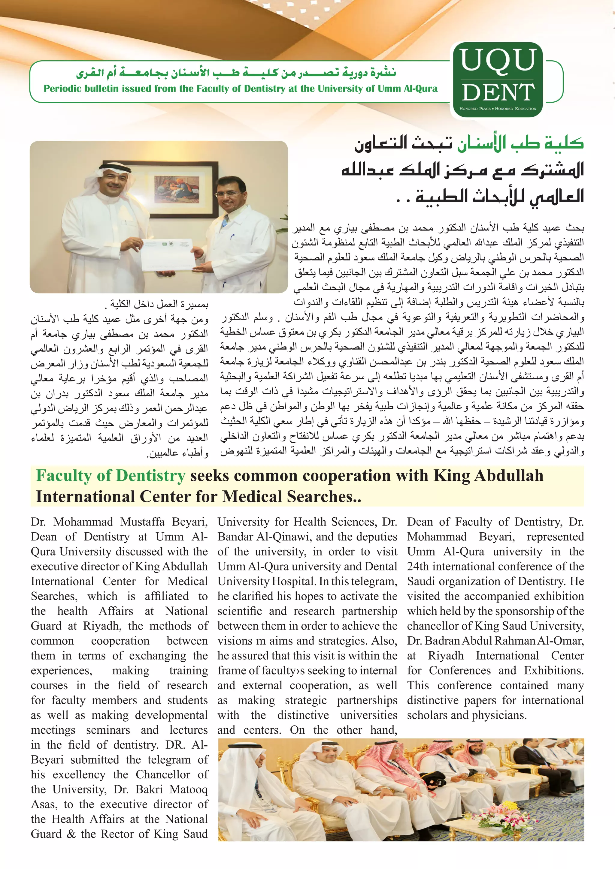‫ن�رشة دورية ت�صـــدر من كليـــة طــب الأ�سنان بجامعــة �أم القرى‬
   Periodic bulletin issued from the Faculty of Dentistry at the University of Umm Al-Qura




                                                                              ‫كلية طب الأ�سنان تبحث التعاون‬
                                                                            ‫امل�شرتك مع مركز امللك عبدالله‬
                                                                                   . . ‫العاملي للأبحاث الطبية‬
                                                                 ‫بحث عميد كلية طب األسنان الدكتور محمد بن مصطفى بياري مع المدير‬
                                                                 ‫التنفيذي لمركز الملك عبداهلل العالمي لألبحاث الطبية التابع لمنظومة الشئون‬
                                                                  ‫الصحية بالحرس الوطني بالرياض وكيل جامعة الملك سعود للعلوم الصحية‬
                                                                  ‫الدكتور محمد بن علي الجمعة سبل التعاون المشترك بين الجانبين فيما يتعلق‬
                                                                 ‫بتبادل الخبرات واقامة الدورات التدريبية والمهارية في مجال البحث العلمي‬
                 . ‫بمسيرة العمل داخل الكلية‬                      ‫بالنسبة ألعضاء هيئة التدريس والطلبة إضافة إلى تنظيم اللقاءات والندوات‬
‫ومن جهة أخرى مثل عميد كلية طب األسنان‬         ‫والمحاضرات التطويرية والتعريفية والتوعوية في مجال طب الفم واألسنان . وسلم الدكتور‬
‫الدكتور محمد بن مصطفى بياري جامعة أم‬          ‫البياري خالل زيارته للمركز برقية معالي مدير الجامعة الدكتور بكري بن معتوق عساس الخطية‬
‫القرى في المؤتمر الرابع والعشرون العالمي‬      ‫للدكتور الجمعة والموجهة لمعالي المدير التنفيذي للشئون الصحية بالحرس الوطني مدير جامعة‬
‫للجمعية السعودية لطب األسنان وزار المعرض‬      ‫الملك سعود للعلوم الصحية الدكتور بندر بن عبدالمحسن القناوي ووكالء الجامعة لزيارة جامعة‬
‫المصاحب والذي أقيم مؤخرا برعاية معالي‬         ‫أم القرى ومستشفى األسنان التعليمي بها مبديا تطلعه إلى سرعة تفعيل الشراكة العلمية والبحثية‬
‫مدير جامعة الملك سعود الدكتور بدران بن‬        ‫والتدريبية بين الجانبين بما يحقق الرؤى واألهداف واالستراتيجيات مشيدا في ذات الوقت بما‬
‫عبدالرحمن العمر وذلك بمركز الرياض الدولي‬      ‫حققه المركز من مكانة علمية وعالمية وإنجازات طبية يفخر بها الوطن والمواطن في ظل دعم‬
‫للمؤتمرات والمعارض حيث قدمت بالمؤتمر‬          ‫ومؤازرة قيادتنا الرشيدة – حفظها اهلل – مؤكدا أن هذه الزيارة تأتي في إطار سعي الكلية الحثيث‬
‫العديد من األوراق العلمية المتميزة لعلماء‬     ‫بدعم واهتمام مباشر من معالي مدير الجامعة الدكتور بكري عساس لالنفتاح والتعاون الداخلي‬
                            .‫وأطباء عالميين‬   ‫والدولي وعقد شراكات استراتيجية مع الجامعات والهيئات والمراكز العلمية المتميزة للنهوض‬

 Faculty of Dentistry seeks common cooperation with King Abdullah
 International Center for Medical Searches..
Dr. Mohammad Mustaffa Beyari,                 University for Health Sciences, Dr.            Dean of Faculty of Dentistry, Dr.
Dean of Dentistry at Umm Al-                  Bandar Al-Qinawi, and the deputies             Mohammad Beyari, represented
Qura University discussed with the            of the university, in order to visit           Umm Al-Qura university in the
executive director of King Abdullah           Umm Al-Qura university and Dental              24th international conference of the
International Center for Medical              University Hospital. In this telegram,         Saudi organization of Dentistry. He
Searches, which is affiliated to              he clarified his hopes to activate the         visited the accompanied exhibition
the health Affairs at National                scientific and research partnership            which held by the sponsorship of the
Guard at Riyadh, the methods of               between them in order to achieve the           chancellor of King Saud University,
common cooperation between                    visions m aims and strategies. Also,           Dr. Badran Abdul Rahman Al-Omar,
them in terms of exchanging the               he assured that this visit is within the       at Riyadh International Center
experiences,     making     training          frame of faculty›s seeking to internal         for Conferences and Exhibitions.
courses in the field of research              and external cooperation, as well              This conference contained many
for faculty members and students              as making strategic partnerships               distinctive papers for international
as well as making developmental               with the distinctive universities              scholars and physicians.
meetings seminars and lectures                and centers. On the other hand,
in the field of dentistry. DR. Al-
Beyari submitted the telegram of
his excellency the Chancellor of
the University, Dr. Bakri Matooq
Asas, to the executive director of
the Health Affairs at the National
Guard & the Rector of King Saud
 