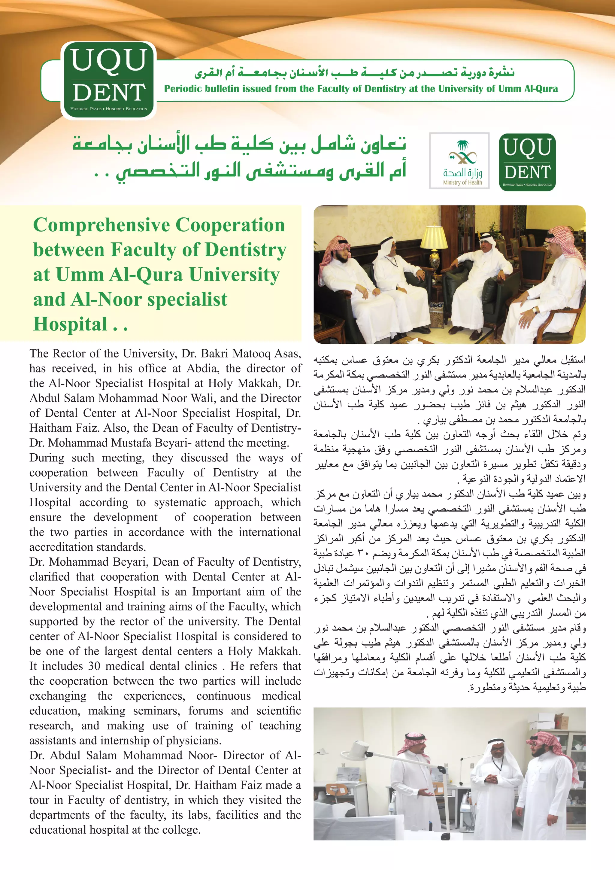 ‫ن�رشة دورية ت�صـــدر من كليـــة طــب الأ�سنان بجامعــة �أم القرى‬
                           Periodic bulletin issued from the Faculty of Dentistry at the University of Umm Al-Qura




        ‫تعاون �شامل بني كلية طب الأ�سنان بجامعة‬
          . . ‫�أم القرى وم�ست�شفى النور التخ�ص�صي‬
Comprehensive Cooperation
between Faculty of Dentistry
at Umm Al-Qura University
and Al-Noor specialist
Hospital . .
The Rector of the University, Dr. Bakri Matooq Asas,
                                                            ‫استقبل معالي مدير الجامعة الدكتور بكري بن معتوق عساس بمكتبه‬
has received, in his office at Abdia, the director of
                                                            ‫بالمدينة الجامعية بالعابدية مدير مستشفى النور التخصصي بمكة المكرمة‬
the Al-Noor Specialist Hospital at Holy Makkah, Dr.
                                                            ‫الدكتور عبدالسالم بن محمد نور ولي ومدير مركز األسنان بمستشفى‬
Abdul Salam Mohammad Noor Wali, and the Director
                                                            ‫النور الدكتور هيثم بن فائز طيب بحضور عميد كلية طب األسنان‬
of Dental Center at Al-Noor Specialist Hospital, Dr.
                                                                                     . ‫بالجامعة الدكتور محمد بن مصطفى بياري‬
Haitham Faiz. Also, the Dean of Faculty of Dentistry-
                                                            ‫وتم خالل اللقاء بحث أوجه التعاون بين كلية طب األسنان بالجامعة‬
Dr. Mohammad Mustafa Beyari- attend the meeting.
                                                            ‫ومركز طب األسنان بمستشفى النور التخصصي وفق منهجية منظمة‬
During such meeting, they discussed the ways of
                                                            ‫ودقيقة تكفل تطوير مسيرة التعاون بين الجانبين بما يتوافق مع معايير‬
cooperation between Faculty of Dentistry at the
                                                                                                 . ‫االعتماد الدولية والجودة النوعية‬
University and the Dental Center in Al-Noor Specialist
                                                            ‫وبين عميد كلية طب األسنان الدكتور محمد بياري أن التعاون مع مركز‬
Hospital according to systematic approach, which
                                                            ‫طب األسنان بمستشفى النور التخصصي يعد مسارا هاما من مسارات‬
ensure the development of cooperation between
                                                            ‫الكلية التدريبية والتطويرية التي يدعمها ويعززه معالي مدير الجامعة‬
the two parties in accordance with the international
                                                            ‫الدكتور بكري بن معتوق عساس حيث يعد المركز من أكبر المراكز‬
accreditation standards.
                                                            ‫الطبية المتخصصة في طب األسنان بمكة المكرمة ويضم 03 عيادة طبية‬
Dr. Mohammad Beyari, Dean of Faculty of Dentistry,
                                                            ‫في صحة الفم واألسنان مشيرا إلى أن التعاون بين الجانبين سيشمل تبادل‬
clarified that cooperation with Dental Center at Al-
                                                            ‫الخبرات والتعليم الطبي المستمر وتنظيم الندوات والمؤتمرات العلمية‬
Noor Specialist Hospital is an Important aim of the
                                                            ‫والبحث العلمي واالستفادة في تدريب المعيدين وأطباء االمتياز كجزء‬
developmental and training aims of the Faculty, which
                                                                                        . ‫من المسار التدريبي الذي تنفذه الكلية لهم‬
supported by the rector of the university. The Dental
                                                            ‫وقام مدير مستشفى النور التخصصي الدكتور عبدالسالم بن محمد نور‬
center of Al-Noor Specialist Hospital is considered to
                                                            ‫ولي ومدير مركز األسنان بالمستشفى الدكتور هيثم طيب بجولة على‬
be one of the largest dental centers a Holy Makkah.
                                                            ‫كلية طب األسنان أطلعا خاللها على أقسام الكلية ومعاملها ومرافقها‬
It includes 30 medical dental clinics . He refers that
                                                            ‫والمستشفى التعليمي للكلية وما وفرته الجامعة من إمكانات وتجهيزات‬
the cooperation between the two parties will include
                                                                                                    .‫طبية وتعليمية حديثة ومتطورة‬
exchanging the experiences, continuous medical
education, making seminars, forums and scientific
research, and making use of training of teaching
assistants and internship of physicians.
Dr. Abdul Salam Mohammad Noor- Director of Al-
Noor Specialist- and the Director of Dental Center at
Al-Noor Specialist Hospital, Dr. Haitham Faiz made a
tour in Faculty of dentistry, in which they visited the
departments of the faculty, its labs, facilities and the
educational hospital at the college.
 
