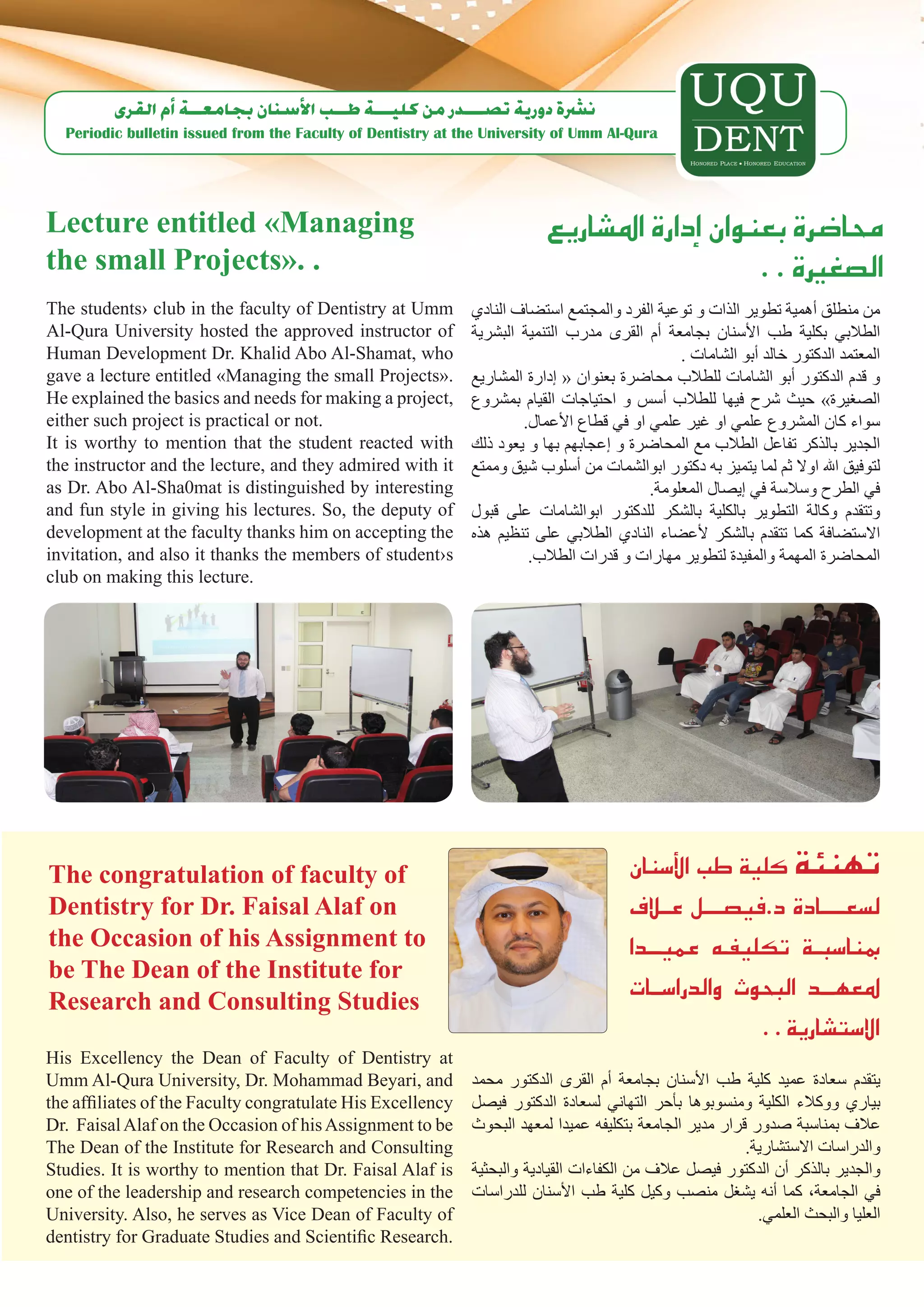 ‫ن�رشة دورية ت�صـــدر من كليـــة طــب الأ�سنان بجامعــة �أم القرى‬
  Periodic bulletin issued from the Faculty of Dentistry at the University of Umm Al-Qura




Lecture entitled «Managing                                               ‫حما�ضرة بعنوان �إدارة امل�شاريع‬
the small Projects». .                                                                        . . ‫ال�صغرية‬
The students› club in the faculty of Dentistry at Umm        ‫من منطلق أهمية تطوير الذات و توعية الفرد والمجتمع استضاف النادي‬
Al-Qura University hosted the approved instructor of         ‫الطالبي بكلية طب األسنان بجامعة أم القرى مدرب التنمية البشرية‬
Human Development Dr. Khalid Abo Al-Shamat, who                                               . ‫المعتمد الدكتور خالد أبو الشامات‬
gave a lecture entitled «Managing the small Projects».       ‫و قدم الدكتور أبو الشامات للطالب محاضرة بعنوان « إدارة المشاريع‬
He explained the basics and needs for making a project,      ‫الصغيرة» حيث شرح فيها للطالب أسس و احتياجات القيام بمشروع‬
either such project is practical or not.                             .‫سواء كان المشروع علمي او غير علمي او في قطاع األعمال‬
It is worthy to mention that the student reacted with        ‫الجدير بالذكر تفاعل الطالب مع المحاضرة و إعجابهم بها و يعود ذلك‬
the instructor and the lecture, and they admired with it     ‫لتوفيق اهلل اوال ثم لما يتميز به دكتور ابوالشمات من أسلوب شيق وممتع‬
as Dr. Abo Al-Sha0mat is distinguished by interesting                                    .‫في الطرح وسالسة في إيصال المعلومة‬
and fun style in giving his lectures. So, the deputy of      ‫وتتقدم وكالة التطوير بالكلية بالشكر للدكتور ابوالشامات على قبول‬
development at the faculty thanks him on accepting the       ‫االستضافة كما تتقدم بالشكر ألعضاء النادي الطالبي على تنظيم هذه‬
invitation, and also it thanks the members of student›s               .‫المحاضرة المهمة والمفيدة لتطوير مهارات و قدرات الطالب‬
club on making this lecture.




The congratulation of faculty of                                                      ‫تهنئة كلية طب الأ�سنان‬
Dentistry for Dr. Faisal Alaf on                                                      ‫ل�سعـــــادة د.في�صــــل عــالف‬
the Occasion of his Assignment to                                                     ‫مبنا�سبــة تكليفـه عميـــدا‬
be The Dean of the Institute for
Research and Consulting Studies
                                                                                      ‫ملعهـــد البحوث والدرا�ســات‬
                                                                                                      . . ‫اال�ست�شارية‬
His Excellency the Dean of Faculty of Dentistry at
Umm Al-Qura University, Dr. Mohammad Beyari, and             ‫يتقدم سعادة عميد كلية طب األسنان بجامعة أم القرى الدكتور محمد‬
the affiliates of the Faculty congratulate His Excellency    ‫بياري ووكالء الكلية ومنسوبوها بأحر التهاني لسعادة الدكتور فيصل‬
Dr. Faisal Alaf on the Occasion of his Assignment to be      ‫عالف بمناسبة صدور قرار مدير الجامعة بتكليفه عميدا لمعهد البحوث‬
The Dean of the Institute for Research and Consulting                                                    .‫والدراسات االستشارية‬
Studies. It is worthy to mention that Dr. Faisal Alaf is     ‫والجدير بالذكر أن الدكتور فيصل عالف من الكفاءات القيادية والبحثية‬
one of the leadership and research competencies in the       ‫في الجامعة، كما أنه يشغل منصب وكيل كلية طب األسنان للدراسات‬
University. Also, he serves as Vice Dean of Faculty of                                                     .‫العليا والبحث العلمي‬
dentistry for Graduate Studies and Scientific Research.
 