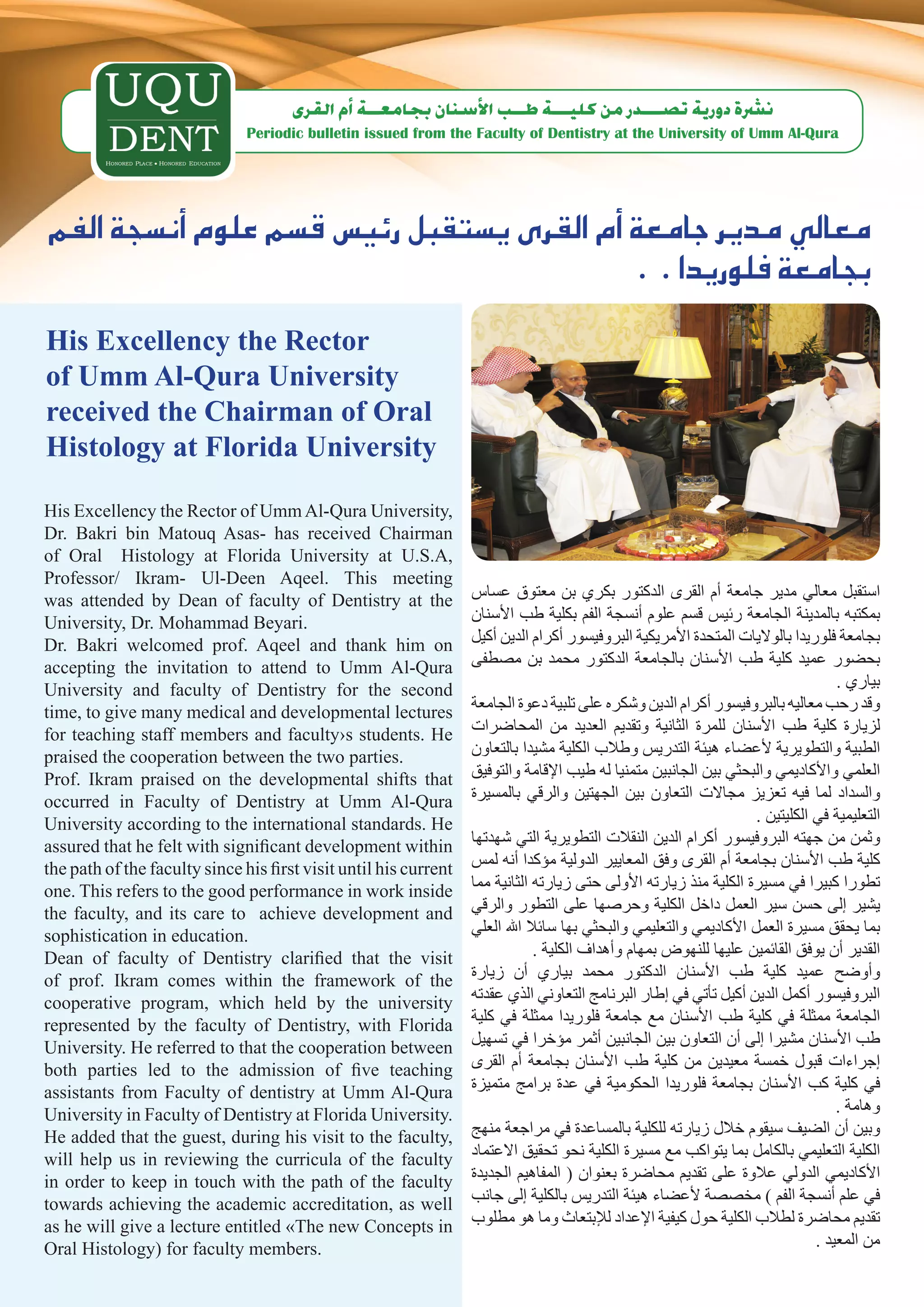 ‫ن�رشة دورية ت�صـــدر من كليـــة طــب الأ�سنان بجامعــة �أم القرى‬
                               Periodic bulletin issued from the Faculty of Dentistry at the University of Umm Al-Qura




‫معايل مدير جامعة �أم القرى ي�ستقبل رئي�س ق�سم علوم �أن�سجة الفم‬
                                                . . ‫بجامعة فلوريدا‬
His Excellency the Rector
of Umm Al-Qura University
received the Chairman of Oral
Histology at Florida University

His Excellency the Rector of Umm Al-Qura University,
Dr. Bakri bin Matouq Asas- has received Chairman
of Oral Histology at Florida University at U.S.A,
Professor/ Ikram- Ul-Deen Aqeel. This meeting
was attended by Dean of faculty of Dentistry at the               ‫استقبل معالي مدير جامعة أم القرى الدكتور بكري بن معتوق عساس‬
University, Dr. Mohammad Beyari.                                  ‫بمكتبه بالمدينة الجامعة رئيس قسم علوم أنسجة الفم بكلية طب األسنان‬
Dr. Bakri welcomed prof. Aqeel and thank him on                   ‫بجامعة فلوريدا بالواليات المتحدة األمريكية البروفيسور أكرام الدين أكيل‬
accepting the invitation to attend to Umm Al-Qura                 ‫بحضور عميد كلية طب األسنان بالجامعة الدكتور محمد بن مصطفى‬
University and faculty of Dentistry for the second                                                                                 . ‫بياري‬
time, to give many medical and developmental lectures             ‫وقد رحب معاليه بالبروفيسور أكرام الدين وشكره على تلبية دعوة الجامعة‬
for teaching staff members and faculty›s students. He             ‫لزيارة كلية طب األسنان للمرة الثانية وتقديم العديد من المحاضرات‬
praised the cooperation between the two parties.                  ‫الطبية والتطويرية ألعضاء هيئة التدريس وطالب الكلية مشيدا بالتعاون‬
Prof. Ikram praised on the developmental shifts that              ‫العلمي واألكاديمي والبحثي بين الجانبين متمنيا له طيب اإلقامة والتوفيق‬
occurred in Faculty of Dentistry at Umm Al-Qura                   ‫والسداد لما فيه تعزيز مجاالت التعاون بين الجهتين والرقي بالمسيرة‬
University according to the international standards. He                                                             . ‫التعليمية في الكليتين‬
assured that he felt with significant development within          ‫وثمن من جهته البروفيسور أكرام الدين النقالت التطويرية التي شهدتها‬
the path of the faculty since his first visit until his current   ‫كلية طب األسنان بجامعة أم القرى وفق المعايير الدولية مؤكدا أنه لمس‬
one. This refers to the good performance in work inside           ‫تطورا كبيرا في مسيرة الكلية منذ زيارته األولى حتى زيارته الثانية مما‬
the faculty, and its care to achieve development and              ‫يشير إلى حسن سير العمل داخل الكلية وحرصها على التطور والرقي‬
sophistication in education.                                      ‫بما يحقق مسيرة العمل األكاديمي والتعليمي والبحثي بها سائال اهلل العلي‬
Dean of faculty of Dentistry clarified that the visit                         . ‫القدير أن يوفق القائمين عليها للنهوض بمهام وأهداف الكلية‬
of prof. Ikram comes within the framework of the                  ‫وأوضح عميد كلية طب األسنان الدكتور محمد بياري أن زيارة‬
cooperative program, which held by the university                 ‫البروفيسور أكمل الدين أكيل تأتي في إطار البرنامج التعاوني الذي عقدته‬
represented by the faculty of Dentistry, with Florida             ‫الجامعة ممثلة في كلية طب األسنان مع جامعة فلوريدا ممثلة في كلية‬
University. He referred to that the cooperation between           ‫طب األسنان مشيرا إلى أن التعاون بين الجانبين أثمر مؤخرا في تسهيل‬
both parties led to the admission of five teaching                ‫إجراءات قبول خمسة معيدين من كلية طب األسنان بجامعة أم القرى‬
assistants from Faculty of dentistry at Umm Al-Qura               ‫في كلية كب األسنان بجامعة فلوريدا الحكومية في عدة برامج متميزة‬
University in Faculty of Dentistry at Florida University.                                                                          . ‫وهامة‬
He added that the guest, during his visit to the faculty,         ‫وبين أن الضيف سيقوم خالل زيارته للكلية بالمساعدة في مراجعة منهج‬
will help us in reviewing the curricula of the faculty            ‫الكلية التعليمي بالكامل بما يتواكب مع مسيرة الكلية نحو تحقيق االعتماد‬
in order to keep in touch with the path of the faculty            ‫األكاديمي الدولي عالوة على تقديم محاضرة بعنوان ( المفاهيم الجديدة‬
towards achieving the academic accreditation, as well             ‫في علم أنسجة الفم ) مخصصة ألعضاء هيئة التدريس بالكلية إلى جانب‬
as he will give a lecture entitled «The new Concepts in           ‫تقديم محاضرة لطالب الكلية حول كيفية اإلعداد لإلبتعاث وما هو مطلوب‬
Oral Histology) for faculty members.                                                                                           . ‫من المعيد‬
 