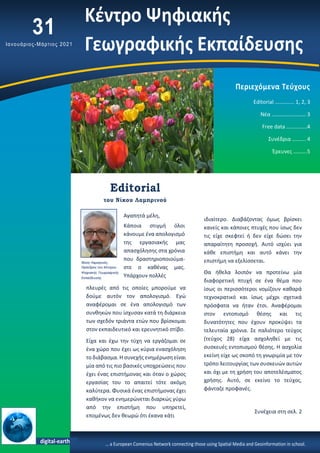 Αγαπητά μέλη,
Κάποια στιγμή όλοι
κάνουμε ένα απολογισμό
της εργασιακής μας
απασχόλησης στα χρόνια
που δραστηριοποιούμα-
στε ο καθένας μας.
Υπάρχουν πολλές
Περιεχόμενα Τεύχους
Editorial ……….…. 1, 2, 3
Νέα …………….……… 3
Free data …………...4
Συνέδρια ………. 4
Έρευνες ……….5
πλευρές από τις οποίες μπορούμε να
δούμε αυτόν τον απολογισμό. Εγώ
αναφέρομαι σε ένα απολογισμό των
συνθηκών που ίσχυσαν κατά τη διάρκεια
των σχεδόν τριάντα ετών που βρίσκομαι
στον εκπαιδευτικό και ερευνητικό στίβο.
Είχα και έχω την τύχη να εργάζομαι σε
ένα χώρο που έχει ως κύρια ενασχόληση
το διάβασμα. Η συνεχής ενημέρωση είναι
μία από τις πιο βασικές υποχρεώσεις που
έχει ένας επιστήμονας και όταν ο χώρος
εργασίας του το απαιτεί τότε ακόμη
καλύτερα. Φυσικά ένας επιστήμονας έχει
καθήκον να ενημερώνεται διαρκώς γύρω
από την επιστήμη που υπηρετεί,
επομένως δεν θεωρώ ότι έκανα κάτι
31
Ιανουάριος-Μάρτιος 2021
ιδιαίτερο. Διαβάζοντας όμως βρίσκει
κανείς και κάποιες πτυχές που ίσως δεν
τις είχε σκεφτεί ή δεν είχε δώσει την
απαραίτητη προσοχή. Αυτό ισχύει για
κάθε επιστήμη και αυτό κάνει την
επιστήμη να εξελίσσεται.
Θα ήθελα λοιπόν να προτείνω μία
διαφορετική πτυχή σε ένα θέμα που
ίσως οι περισσότεροι νομίζουν καθαρά
τεχνοκρατικό και ίσως μέχρι σχετικά
πρόσφατα να ήταν έτσι. Αναφέρομαι
στον εντοπισμό θέσης και τις
δυνατότητες που έχουν προκύψει τα
τελευταία χρόνια. Σε παλιότερο τεύχος
(τεύχος 28) είχα ασχοληθεί με τις
συσκευές εντοπισμού θέσης. Η ασχολία
εκείνη είχε ως σκοπό τη γνωριμία με τον
τρόπο λειτουργίας των συσκευών αυτών
και όχι με τη χρήση του αποτελέσματος
χρήσης. Αυτό, σε εκείνο το τεύχος,
φάνταζε προφανές.
Συνέχεια στη σελ. 2
… a European Comenius Network connecting those using Spatial Media and Geoinformation in school.
Editorial
του Νίκου Λαμπρινού
Νίκος Λαμπρινός,
Πρόεδρος του Κέντρου
Ψηφιακής Γεωγραφικής
Εκπαίδευσης
digital-earth
Κέντρο Ψηφιακής
Γεωγραφικής Εκπαίδευσης
 