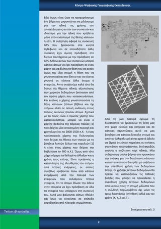 Twitter: @ earthellas
Κέντρο Ψηφιακής Γεωγραφικής Εκπαίδευσης
2
Εδώ όμως είναι ώρα να προχωρήσουμε
ένα βήμα πιο μπροστά και να μιλήσουμε
για την ηθική της χρήσης του
αποτελέσματος αυτών των συσκευών και
ιδιαίτερα για την ηθική που κρύβεται
μέσα στον εντοπισμό της θέσης κάποιου
ή κάτι. Η συζήτηση αφορά τις συσκευές
GPS που βρίσκονται στα κινητά
τηλέφωνα και σε οποιαδήποτε άλλη
συσκευή έχει άμεση πρόσβαση στο
δίκτυο ταυτόχρονα με την πρόσβαση σε
GPS. Μέσω αυτών των συσκευών μπορεί
κάποιο άτομο να έχει πρόσβαση σε έναν
χάρτη και να βλέπει τη θέση του σε αυτόν
όμως την ίδια στιγμή η θέση του να
γνωστοποιείται στο δίκτυο και να γίνεται
γνωστή σε κάποια άλλα άτομα ή
εταιρείες. Αν το σκεφτούμε καλά τότε θα
δούμε ότι θέματα ηθικής αξιοποίησης
των χωρικών δεδομένων ξεκίνησαν από
τον πρώτο χάρτη που κατασκευάστηκε.
Και εκείνος ο χάρτης γνωστοποιούσε τη
θέση κάποιων (τόπων βέβαια και όχι
ατόμων αλλά σε τελική ανάλυση στους
τόπους εκείνους ζούσαν άτομα. Σχετικά
με το ποιος είναι ο πρώτος χάρτης που
κατασκευάστηκε, μπορεί να είναι ο
χάρτης Bedolina της Βόρειας Ιταλίας [1]
που δείχνει μία κατοικημένη περιοχή και
χρονολογείται το 2000-1500 π.Χ. ή ένας
προϊστορικός χάρτης της Πολυνησίας
που δείχνει τις θέσεις των νησιών με τη
βοήθεια λεπτών ξύλων και κοχυλιών [1]
ή είναι ένας χάρτης που δείχνει την
Βαβυλώνα το 600 π.Χ.). Όμως από τότε
μέχρι σήμερα τα δεδομένα άλλαξαν και η
χρήση τους επίσης. Είναι προφανής η
καταπάτηση της ελευθερίας του ατόμου
από τέτοιες ενέργειες, οι οποίες
συνήθως κρύβονται πίσω από κάποια
ενημέρωση από την πλευρά των
εταιρειών που συλλέγουν τέτοια
στοιχεία, ότι το άτομο έδωσε την άδεια
στην εταιρεία να έχει πρόσβαση σε όλα
τα στοιχεία που υπάρχουν στη συσκευή
του. Αυτά μου φαίνονται κάπως «θολά»
και ίσως να κινούνται σε επίπεδο
ακροβασίας από πλευράς νομιμότητας.
Από τη μια πλευρά έχουμε τη
δυνατότητα να βρίσκουμε τη θέση μας
στο χώρο εύκολα και γρήγορα και σε
κάποιες περιπτώσεις αυτό να μας
βοηθήσει σε κάποια δύσκολη στιγμή και
από την άλλη πλευρά είναι αρκετά άβολο
να ξέρεις ότι όπου πηγαίνεις οι κινήσεις
σου κάπου καταγράφονται. Εκεί ακριβώς
ανοίγει η συζήτηση περί ηθικής. Μία
συζήτηση η οποία φέρνει στο προσκήνιο
την ανάγκη για την διατύπωση κάποιου
καταστατικού που θα ορίζει με σαφήνεια
την υπεύθυνη χρήση των δεδομένων
θέσης. Οι χρήστες τέτοιων δεδομένων θα
πρέπει να κατανοήσουν τις πιθανές
βλάβες που μπορεί να προκαλέσει η
ανεύθυνη χρήση τέτοιων δεδομένων
από μέρους τους τη στιγμή μάλιστα που
η συλλογή περιλαμβάνει όχι μόνο τις
τρεις διαστάσεις (την θέση) αλλά και τον
χρόνο (Χ, Υ, Ζ και Τ).
Συνέχεια στη σελ. 3
 