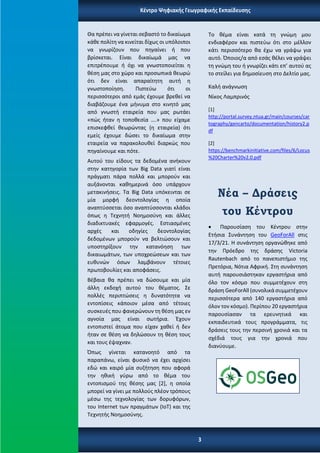 Θα πρέπει να γίνεται σεβαστό το δικαίωμα
κάθε πολίτη να κινείται δίχως οι υπόλοιποι
να γνωρίζουν που πηγαίνει ή που
βρίσκεται. Είναι δικαίωμά μας να
επιτρέπουμε ή όχι να γνωστοποιείται η
θέση μας στο χώρο και προσωπικά θεωρώ
ότι δεν είναι απαραίτητη αυτή η
γνωστοποίηση. Πιστεύω ότι οι
περισσότεροι από εμάς έχουμε βρεθεί να
διαβάζουμε ένα μήνυμα στο κινητό μας
από γνωστή εταιρεία που μας ρωτάει
«πώς ήταν η τοποθεσία ….» που είχαμε
επισκεφθεί θεωρώντας (η εταιρεία) ότι
εμείς έχουμε δώσει το δικαίωμα στην
εταιρεία να παρακολουθεί διαρκώς που
πηγαίνουμε και πότε.
Αυτού του είδους τα δεδομένα ανήκουν
στην κατηγορία των Big Data γιατί είναι
πράγματι πάρα πολλά και μπορούν και
αυξάνονται καθημερινά όσο υπάρχουν
μετακινήσεις. Τα Big Data υπόκεινται σε
μία μορφή δεοντολογίας η οποία
αναπτύσσεται όσο αναπτύσσονται κλάδοι
όπως η Τεχνητή Νοημοσύνη και άλλες
διαδικτυακές εφαρμογές. Εστιασμένες
αρχές και οδηγίες δεοντολογίας
δεδομένων μπορούν να βελτιώσουν και
υποστηρίξουν την κατανόηση των
δικαιωμάτων, των υποχρεώσεων και των
ευθυνών όσων λαμβάνουν τέτοιες
πρωτοβουλίες και αποφάσεις.
Βέβαια θα πρέπει να δώσουμε και μία
άλλη εκδοχή αυτού του θέματος. Σε
πολλές περιπτώσεις η δυνατότητα να
εντοπίσεις κάποιον μέσα από τέτοιες
συσκευές που φανερώνουν τη θέση μας εν
αγνοία μας είναι σωτήρια. Έχουν
εντοπιστεί άτομα που είχαν χαθεί ή δεν
ήταν σε θέση να δηλώσουν τη θέση τους
και τους έψαχναν.
Όπως γίνεται κατανοητό από τα
παραπάνω, είναι φυσικό να έχει αρχίσει
εδώ και καιρό μία συζήτηση που αφορά
την ηθική γύρω από το θέμα του
εντοπισμού της θέσης μας [2], η οποία
μπορεί να γίνει με πολλούς πλέον τρόπους
μέσω της τεχνολογίας των δορυφόρων,
του Internet των πραγμάτων (ΙοΤ) και της
Τεχνητής Νοημοσύνης.
Το θέμα είναι κατά τη γνώμη μου
ενδιαφέρον και πιστεύω ότι στο μέλλον
κάτι περισσότερο θα έχω να γράψω για
αυτό. Όποιος/α από εσάς θέλει να γράψει
τη γνώμη του ή γνωρίζει κάτι επ’ αυτού ας
το στείλει για δημοσίευση στο Δελτίο μας.
Καλή ανάγνωση
Νίκος Λαμπρινός
[1]
http://portal.survey.ntua.gr/main/courses/car
tography/gencarto/documentation/history2.p
df
[2]
https://benchmarkinitiative.com/files/6/Locus
%20Charter%20v2.0.pdf
Νέα – Δράσεις
του Κέντρου
• Παρουσίαση του Κέντρου στην
Ετήσια Συνάντηση του GeoForAll στις
17/3/21. Η συνάντηση οργανώθηκε από
την Πρόεδρο της δράσης Victoria
Rautenbach από το πανεπιστήμιο της
Πρετόρια, Νότια Αφρική. Στη συνάντηση
αυτή παρουσιάστηκαν εργαστήρια από
όλο τον κόσμο που συμμετέχουν στη
δράση GeoForAll (συνολικά συμμετέχουν
περισσότερα από 140 εργαστήρια από
όλον τον κόσμο). Περίπου 20 εργαστήρια
παρουσίασαν τα ερευνητικά και
εκπαιδευτικά τους προγράμματα, τις
δράσεις τους την περσινή χρονιά και τα
σχέδιά τους για την χρονιά που
διανύουμε.
Κέντρο Ψηφιακής Γεωγραφικής Εκπαίδευσης
3
 