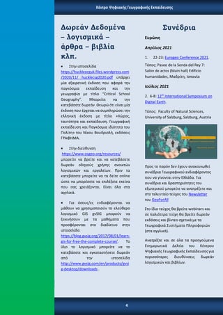 Twitter: @ earthellas
Συνέδρια
Ευρώπη
Απρίλιος 2021
1. 22-23: Eurogeo Conference 2021.
Τόπος: Paseo de la Senda del Rey 7:
Salón de actos (Main hall) Edificio
humanidades, Μαδρίτη, Ισπανία
Ιούλιος 2021
2. 6-8: 12th
International Symposium on
Digital Earth.
Τόπος: Faculty of Natural Sciences,
University of Salzburg, Salzburg, Austria
Προς το παρόν δεν έχουν ανακοινωθεί
συνέδρια Γεωγραφικού ενδιαφέροντος
που να γίνονται στην Ελλάδα. Για
συνέδρια και δραστηριότητες του
εξωτερικού μπορείτε να ανατρέξετε και
στο τελευταίο τεύχος του Newsletter
του GeoForAll
Στο ίδιο τεύχος θα βρείτε webinars και
σε παλιότερα τεύχη θα βρείτε δωρεάν
εκδόσεις και βίντεο σχετικά με τα
Γεωγραφικά Συστήματα Πληροφοριών
(στα αγγλικά).
Ανατρέξτε και σε όλα τα προηγούμενα
Ενημερωτικά Δελτία του Κέντρου
Ψηφιακής Γεωγραφικής Εκπαίδευσης για
περισσότερες διευθύνσεις δωρεάν
λογισμικών και βιβλίων.
Κέντρο Ψηφιακής Γεωγραφικής Εκπαίδευσης
Δωρεάν Δεδομένα
– λογισμικά –
άρθρα – βιβλία
κλπ.
• Στην ιστοσελίδα
https://huckleorguk.files.wordpress.com
/2020/11/ hucklecsg2020.pdf υπάρχει
μία εξαιρετική έκδοση που αφορά την
παγκόσμια εκπαίδευση και την
γεωγραφία με τίτλο “Critical School
Geography”. Μπορείτε να την
κατεβάσετε δωρεάν. Θεωρώ ότι είναι μία
έκδοση που έρχεται να συμπληρώσει την
ελληνική έκδοση με τίτλο «Χώρος,
ταυτότητα και εκπαίδευση. Γεωγραφική
εκπαίδευση και Παγκόσμια ιδιότητα του
Πολίτη» του Νίκου Βουδρισλή, εκδόσεις
ΓΡΑΦΗΜΑ.
• Στην διεύθυνση
https://www.osgeo.org/resources/
μπορείτε να βρείτε και να κατεβάσετε
δωρεάν οδηγούς χρήσης ανοικτών
λογισμικών και εργαλείων. Πριν τα
κατεβάσετε μπορείτε να τα δείτε online
ώστε να μπορέσετε να επιλέξετε εκείνα
που σας χρειάζονται. Είναι όλα στα
αγγλικά.
• Για όσους/ες ενδιαφέρονται να
μάθουν να χρησιμοποιούν το ελεύθερο
λογισμικό GIS gvSIG μπορούν να
ξεκινήσουν με τα μαθήματα που
προσφέρονται στο διαδίκτυο στην
ιστοσελίδα
https://blog.gvsig.org/2017/08/01/learn-
gis-for-free-the-complete-course/. Το
ίδιο το λογισμικό μπορείτε να το
κατεβάσετε και εγκαταστήσετε δωρεάν
από την ιστοσελίδα
http://www.gvsig.com/en/products/gvsi
g-desktop/downloads .
4
 