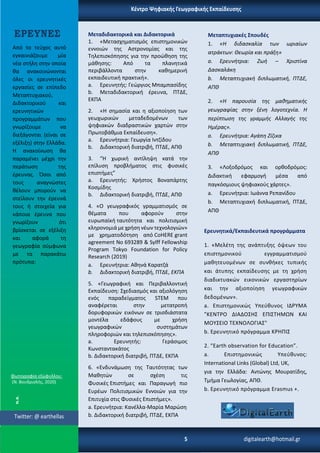Μεταπτυχιακές Σπουδές
1. «Η διδασκαλία των ωριαίων
ατράκτων: Θεωρία και πράξη»
a. Ερευνήτρια: Ζωή – Χριστίνα
Δασκαλάκη
b. Μεταπτυχιακή διπλωματική, ΠΤΔΕ,
ΑΠΘ
2. «Η παρουσία της μαθηματικής
γεωγραφίας στην ξένη λογοτεχνία. Η
περίπτωση της γραμμής Αλλαγής της
Ημέρας».
a. Ερευνήτρια: Αγάπη Ζίζικα
b. Μεταπτυχιακή διπλωματική, ΠΤΔΕ,
ΑΠΘ
3. «Λοξοδρόμος και ορθοδρόμος:
Διδακτική εφαρμογή μέσα από
παγκόσμιους ψηφιακούς χάρτες».
a. Ερευνήτρια: Ιωάννα Ρεπανίδου
b. Μεταπτυχιακή διπλωματική, ΠΤΔΕ,
ΑΠΘ
Ερευνητικά/Εκπαιδευτικά προγράμματα
1. «Μελέτη της ανάπτυξης όψεων του
επιστημονικού εγγραμματισμού
μαθητευομένων σε συνθήκες τυπικής
και άτυπης εκπαίδευσης με τη χρήση
διαδικτυακών εικονικών εργαστηρίων
και την αξιοποίηση γεωγραφικών
δεδομένων».
a. Επιστημονικώς Υπεύθυνος ΙΔΡΥΜΑ
"ΚΕΝΤΡΟ ΔΙΑΔΟΣΗΣ ΕΠΙΣΤΗΜΩΝ ΚΑΙ
ΜΟΥΣΕΙΟ ΤΕΧΝΟΛΟΓΙΑΣ"
b. Ερευνητικό πρόγραμμα ΚΡΗΠΙΣ
2. “Earth observation for Education”.
a. Επιστημονικώς Υπεύθυνος:
International Links (Global) Ltd, UK,
για την Ελλάδα: Αντώνης Μουρατίδης,
Τμήμα Γεωλογίας, ΑΠΘ.
b. Ερευνητικό πρόγραμμα Erasmus +.
Μεταδιδακτορικά και Διδακτορικά
1. «Μετασχηματισμός επιστημονικών
εννοιών της Αστρονομίας και της
Τηλεπισκόπησης για την προώθηση της
μάθησης: Από τα πλανητικά
περιβάλλοντα στην καθημερινή
εκπαιδευτική πρακτική».
a. Ερευνητής: Γεώργιος Μπαμπασίδης
b. Μεταδιδακτορική έρευνα, ΠΤΔΕ,
ΕΚΠΑ
2. «Η σημασία και η αξιοποίηση των
γεωχωρικών μεταδεδομένων των
ψηφιακών διαδραστικών χαρτών στην
Πρωτοβάθμια Εκπαίδευση».
a. Ερευνήτρια: Γεωργία Ιντζίδου
b. Διδακτορική διατριβή, ΠΤΔΕ, ΑΠΘ
3. “Η χωρική αντίληψη κατά την
επίλυση προβλήματος στις φυσικές
επιστήμες”
a. Ερευνητής: Χρήστος Βοναπάρτης
Κοσμίδης
b. Διδακτορική διατριβή, ΠΤΔΕ, ΑΠΘ
4. «Ο γεωγραφικός γραμματισμός σε
θέματα που αφορούν στην
ευρωπαϊκή ταυτότητα και πολιτισμική
κληρονομιά με χρήση νέων τεχνολογιών»
με χρηματοδότηση από CoHERE grant
agreement No 693289 & Sylff Fellowship
Program Tokyo Foundation for Policy
Research (2019)
a. Ερευνήτρια: Αθηνά Καρατζά
b. Διδακτορική διατριβή, ΠΤΔΕ, ΕΚΠΑ
5. «Γεωγραφική και Περιβαλλοντική
Εκπαίδευση: Σχεδιασμός και αξιολόγηση
ενός παραδείγματος STEM που
αναφέρεται στην μετατροπή
δορυφορικών εικόνων σε τρισδιάστατα
μοντέλα εδάφους με χρήση
γεωγραφικών συστημάτων
πληροφοριών και τηλεπισκόπησης».
a. Ερευνητής: Γεράσιμος
Κωνσταντακάτος
b. Διδακτορική διατριβή, ΠΤΔΕ, ΕΚΠΑ
6. «Ενδυνάμωση της Ταυτότητας των
Μαθητών σε σχέση τις
Φυσικές Επιστήμες και Παραγωγή πιο
Ευρέων Πολιτισμικών Εννοιών για την
Επιτυχία στις Φυσικές Επιστήμες».
a. Ερευνήτρια: Κανέλλα-Μαρία Μαρώση
b. Διδακτορική διατριβή, ΠΤΔΕ, ΕΚΠΑ
5 digitalearth@hotmail.gr
Κέντρο Ψηφιακής Γεωγραφικής Εκπαίδευσης
Φωτογραφία εξώφυλλου:
(Ν. Βουδρισλής, 2020)
Twitter: @ earthellas
ΕΡΕΥΝΕΣ
Από το τεύχος αυτό
εγκαινιάζουμε μία
νέα στήλη στην οποία
θα ανακοινώνονται
όλες οι ερευνητικές
εργασίες σε επίπεδο
Μεταπτυχιακού,
Διδακτορικού και
ερευνητικών
προγραμμάτων που
γνωρίζουμε να
διεξάγονται (είναι σε
εξέλιξη) στην Ελλάδα.
Η ανακοίνωση θα
παραμένει μέχρι την
περάτωση της
έρευνας. Όσοι από
τους αναγνώστες
θέλουν μπορούν να
στείλουν την έρευνά
τους ή στοιχεία για
κάποια έρευνα που
γνωρίζουν ότι
βρίσκεται σε εξέλιξη
και αφορά τη
γεωγραφία σύμφωνα
με τα παρακάτω
πρότυπα:
 