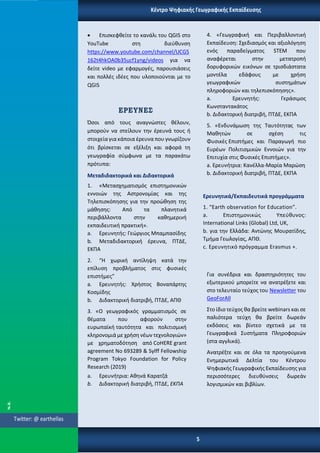 • Επισκεφθείτε το κανάλι του QGIS στο
YouTube στη διεύθυνση
https://www.youtube.com/channel/UCGS
162t4hkOA0b35ucf1yng/videos για να
δείτε video με εφαρμογές, παρουσιάσεις
και πολλές ιδέες που υλοποιούνται με το
QGIS
ΕΡΕΥΝΕΣ
Όσοι από τους αναγνώστες θέλουν,
μπορούν να στείλουν την έρευνά τους ή
στοιχείαγια κάποια έρευνα που γνωρίζουν
ότι βρίσκεται σε εξέλιξη και αφορά τη
γεωγραφία σύμφωνα με τα παρακάτω
πρότυπα:
Μεταδιδακτορικά και Διδακτορικά
1. «Μετασχηματισμός επιστημονικών
εννοιών της Αστρονομίας και της
Τηλεπισκόπησης για την προώθηση της
μάθησης: Από τα πλανητικά
περιβάλλοντα στην καθημερινή
εκπαιδευτική πρακτική».
a. Ερευνητής: Γεώργιος Μπαμπασίδης
b. Μεταδιδακτορική έρευνα, ΠΤΔΕ,
ΕΚΠΑ
2. “Η χωρική αντίληψη κατά την
επίλυση προβλήματος στις φυσικές
επιστήμες”
a. Ερευνητής: Χρήστος Βοναπάρτης
Κοσμίδης
b. Διδακτορική διατριβή, ΠΤΔΕ, ΑΠΘ
3. «Ο γεωγραφικός γραμματισμός σε
θέματα που αφορούν στην
ευρωπαϊκή ταυτότητα και πολιτισμική
κληρονομιά με χρήση νέων τεχνολογιών»
με χρηματοδότηση από CoHERE grant
agreement No 693289 & Sylff Fellowship
Program Tokyo Foundation for Policy
Research (2019)
a. Ερευνήτρια: Αθηνά Καρατζά
b. Διδακτορική διατριβή, ΠΤΔΕ, ΕΚΠΑ
4. «Γεωγραφική και Περιβαλλοντική
Εκπαίδευση: Σχεδιασμός και αξιολόγηση
ενός παραδείγματος STEM που
αναφέρεται στην μετατροπή
δορυφορικών εικόνων σε τρισδιάστατα
μοντέλα εδάφους με χρήση
γεωγραφικών συστημάτων
πληροφοριών και τηλεπισκόπησης».
a. Ερευνητής: Γεράσιμος
Κωνσταντακάτος
b. Διδακτορική διατριβή, ΠΤΔΕ, ΕΚΠΑ
5. «Ενδυνάμωση της Ταυτότητας των
Μαθητών σε σχέση τις
Φυσικές Επιστήμες και Παραγωγή πιο
Ευρέων Πολιτισμικών Εννοιών για την
Επιτυχία στις Φυσικές Επιστήμες».
a. Ερευνήτρια: Κανέλλα-Μαρία Μαρώση
b. Διδακτορική διατριβή, ΠΤΔΕ, ΕΚΠΑ
Ερευνητικά/Εκπαιδευτικά προγράμματα
1. “Earth observation for Education”.
a. Επιστημονικώς Υπεύθυνος:
International Links (Global) Ltd, UK,
b. για την Ελλάδα: Αντώνης Μουρατίδης,
Τμήμα Γεωλογίας, ΑΠΘ.
c. Ερευνητικό πρόγραμμα Erasmus +.
Για συνέδρια και δραστηριότητες του
εξωτερικού μπορείτε να ανατρέξετε και
στο τελευταίο τεύχος του Newsletter του
GeoForAll
Στο ίδιο τεύχος θα βρείτε webinars και σε
παλιότερα τεύχη θα βρείτε δωρεάν
εκδόσεις και βίντεο σχετικά με τα
Γεωγραφικά Συστήματα Πληροφοριών
(στα αγγλικά).
Ανατρέξτε και σε όλα τα προηγούμενα
Ενημερωτικά Δελτία του Κέντρου
Ψηφιακής Γεωγραφικής Εκπαίδευσης για
περισσότερες διευθύνσεις δωρεάν
λογισμικών και βιβλίων.
5
Κέντρο Ψηφιακής Γεωγραφικής Εκπαίδευσης
Twitter: @ earthellas
 