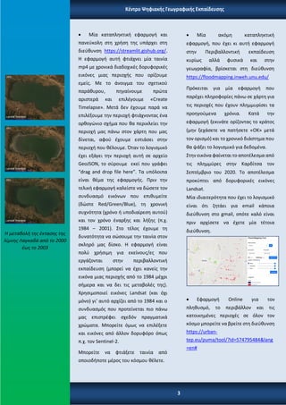 • Μία καταπληκτική εφαρμογή και
πανεύκολη στη χρήση της υπάρχει στη
διεύθυνση https://streamlit.gishub.org/.
Η εφαρμογή αυτή φτιάχνει μία ταινία
mp4 με χρονικά διαδοχικές δορυφορικές
εικόνες μιας περιοχής που ορίζουμε
εμείς. Με το άνοιγμα του σχετικού
παράθυρου, πηγαίνουμε πρώτα
αριστερά και επιλέγουμε «Create
Timelapse». Μετά δεν έχουμε παρά να
επιλέξουμε την περιοχή φτιάχνοντας ένα
ορθογώνιο σχήμα που θα περικλείει την
περιοχή μας πάνω στον χάρτη που μας
δίνεται, αφού έχουμε εστιάσει στην
περιοχή που θέλουμε. Όταν το λογισμικό
έχει εξάγει την περιοχή αυτή σε αρχείο
GeoJSON, το σύρουμε εκεί που γράφει
“drag and drop file here”. Τα υπόλοιπα
είναι θέμα της εφαρμογής. Πριν την
τελική εφαρμογή καλείστε να δώσετε τον
συνδυασμό εικόνων που επιθυμείτε
(δώστε Red/Green/Blue), τη χρονική
συχνότητα (χρόνο ή υποδιαίρεση αυτού)
και τον χρόνο έναρξης και λήξης (π.χ.
1984 – 2001). Στο τέλος έχουμε τη
δυνατότητα να σώσουμε την ταινία στον
σκληρό μας δίσκο. Η εφαρμογή είναι
πολύ χρήσιμη για εκείνους/ες που
εργάζονται στην περιβαλλοντική
εκπαίδευση (μπορεί να έχει κανείς την
εικόνα μιας περιοχής από το 1984 μέχρι
σήμερα και να δει τις μεταβολές της).
Χρησιμοποιεί εικόνες Landsat (και όχι
μόνο) γι’ αυτό αρχίζει από το 1984 και ο
συνδυασμός που προτείνεται πιο πάνω
μας επιστρέφει σχεδόν πραγματικά
χρώματα. Μπορείτε όμως να επιλέξετε
και εικόνες από άλλον δορυφόρο όπως
π.χ. τον Sentinel-2.
Μπορείτε να φτιάξετε ταινία από
οποιοδήποτε μέρος του κόσμου θέλετε.
• Μία ακόμη καταπληκτική
εφαρμογή, που έχει κι αυτή εφαρμογή
στην Περιβαλλοντική εκπαίδευση
κυρίως αλλά φυσικά και στην
γεωγραφία, βρίσκεται στη διεύθυνση
https://floodmapping.inweh.unu.edu/
Πρόκειται για μία εφαρμογή που
παρέχει πληροφορίες πάνω σε χάρτη για
τις περιοχές που έχουν πλημμυρίσει τα
προηγούμενα χρόνια. Κατά την
εφαρμογή ξεκινάτε ορίζοντας το κράτος
(μην ξεχάσετε να πατήσετε «ΟΚ» μετά
τον ορισμό) και το χρονικό διάστημα που
θα ψάξει το λογισμικό για δεδομένα.
Στην εικόνα φαίνεται το αποτέλεσμα από
τις πλημμύρες στην Καρδίτσα τον
Σεπτέμβριο του 2020. Το αποτέλεσμα
προκύπτει από δορυφορικές εικόνες
Landsat.
Μία ιδιαιτερότητα που έχει το λογισμικό
είναι ότι ζητάει για email κάποια
διεύθυνση στο gmail, οπότε καλό είναι
πριν αρχίσετε να έχετε μία τέτοια
διεύθυνση.
• Εφαρμογή Online για τον
πληθυσμό, το περιβάλλον και τις
κατοικημένες περιοχές σε όλον τον
κόσμο μπορείτε να βρείτε στη διεύθυνση
https://urban-
tep.eu/puma/tool/?id=574795484&lang
=en#
Η μεταβολή της έκτασης της
λίμνης Λαγκαδά από το 2000
έως το 2003
Κέντρο Ψηφιακής Γεωγραφικής Εκπαίδευσης
3
 