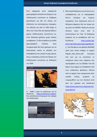 Στην εφαρμογή αυτή παρέχονται
χαρτογραφικά επίπεδα που δείχνουν την
πληθυσμιακή πυκνότητα σε διάφορες
χρονολογίες για όλο τον κόσμο, την
εξάπλωση των κατοικημένων περιοχών,
την κάλυψη γης από το 1992 μέχρι το
2013, κλπ. Είναι όλα στα αγγλικά αλλά οι
χάρτες πληθυσμιακής πυκνότητας π.χ.
είναι ιδιαίτερα χρήσιμοι χωρίς ανάγκη
μετάφρασης. Το ίδιο συμβαίνει με πολλά
χαρτογραφικά επίπεδα. Ένας
πειραματισμός θα ήταν χρήσιμος για να
διαπιστώσει κανείς το μέγεθος των
πληροφοριών που μπορεί να έχει άμεσα,
όπως η παρακάτω εικόνα που δείχνει την
πληθυσμιακή πυκνότητα με δεδομένα
του 2020.
• Ήρθε η ώρα να μιλήσουμε για το
Stellarium (https://stellarium.org/el/).
Ένα καταπληκτικό λογισμικό που αφορά
την αστρονομία.
• Νέα σειρά δεδομένων για εκείνους που
ενδιαφέρονται για το υδρογραφικό
δίκτυο (ποτάμια και λεκάνες
απορροής). Στην περίπτωση αυτή τα
δεδομένα αφορούν όλο τον κόσμο και
όχι μόνο την Ελλάδα. Πρόκειται για μία
δουλειά τριών ετών από το
πανεπιστήμιο του Yale. Τα δεδομένα
μπορείτε να τα κατεβάσετε από την
διεύθυνση https://public.igb-
berlin.de/index.php/s/agciopgzXjWswF
4 . Εκεί θα βρείτε ένα φάκελο README
μέσα στον οποίο υπάρχει το αρχείο
Regular_tiles_basins.pdf. Ξεκινήστε
από εκεί για να εντοπίσετε το
τετράγωνο πάνω στην υδρόγειο που
περιλαμβάνει και την Ελλάδα. Έτσι θα
ξέρετε ποιο αρχείο να κατεβάσετε από
τους υπόλοιπους φακέλους. Κάποια
από τα αρχεία είναι πραγματικά πολύ
μεγάλα. Επίσης, μπορείτε να
ενημερωθείτε για την δουλειά αυτή
από την εργασία στη διεύθυνση
https://essd.copernicus.org/preprints/
essd-2022-9/
Κέντρο Ψηφιακής Γεωγραφικής Εκπαίδευσης
4
 