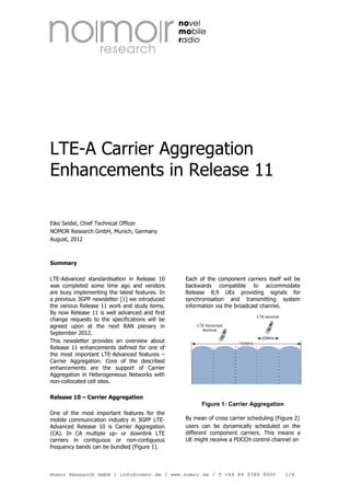LTE-A Carrier Aggregation
Enhancements in Release 11
Eiko Seidel, Chief Technical Officer
NOMOR Research GmbH, Munich, Germany
August, 2012

Summary
LTE-Advanced standardisation in Release 10
was completed some time ago and vendors
are busy implementing the latest features. In
a previous 3GPP newsletter [1] we introduced
the various Release 11 work and study items.
By now Release 11 is well advanced and first
change requests to the specifications will be
agreed upon at the next RAN plenary in
September 2012.
This newsletter provides an overview about
Release 11 enhancements defined for one of
the most important LTE-Advanced features –
Carrier Aggregation. Core of the described
enhancements are the support of Carrier
Aggregation in Heterogeneous Networks with
non-collocated cell sites.

Each of the component carriers itself will be
backwards compatible to accommodate
Release 8,9 UEs providing signals for
synchronisation and transmitting system
information via the broadcast channel.

Release 10 – Carrier Aggregation

Figure 1: Carrier Aggregation
One of the most important features for the
mobile communication industry in 3GPP LTEAdvanced Release 10 is Carrier Aggregation
(CA). In CA multiple up- or downlink LTE
carriers in contiguous or non-contiguous
frequency bands can be bundled (Figure 1).

By mean of cross carrier scheduling (Figure 2)
users can be dynamically scheduled on the
different component carriers. This means a
UE might receive a PDCCH control channel on

Nomor Research GmbH / info@nomor.de / www.nomor.de / T +49 89 9789 8000

1/6

 