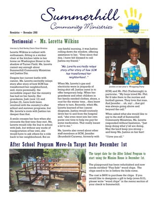 Community Ministries                                    SERVING INNER-CITY YOUTH & FAMILIES IN
Newsletter ~ November 2008                                                                                         THE DOWNTOWN ATLANTA AREA




  Testimonial - Ms. Loretta Wilkins
Interview by Brett Bentley-Desire Street Ministries     one fateful morning, it was Justina
Loretta Wilkins is radiant with                         rolling down the window, offering
enthusiasm. Sitting in a wicker                         assistance to her. “Ever since that
chair at the kitchen table in her                       day, I have felt blessed to call
home on Washington Street in the                        Justina my friend.”
shadow of Turner Field, Ms. Loretta
cannot say enough about                                   “Ms. Loretta excitedly relays
Summerhill Community Ministries                           story after story of how SCM
and Justina Dix.                                              has transformed her
Despite her current battle with                                  neighborhood…”
cancer, Ms. Loretta excitedly relays
story after story of how SCM has                        When Ms. Loretta’s gas and
transformed her neighborhood,                           electricity were in jeopardy of             Jordon at last year’s Wrapping Party
and, more personally, the                               being shut off, Justina came in to
                                                                                                SCM) and Mr. Phil (Yarberough) in
incredible impact that the ministry                     offer temporary help. When her
                                                                                                particular. “My boys loved Mr. Phil.
has had on her family. Her                              grandsons and other children in
                                                                                                He’d take them to the movies and
grandsons, Josh (now 12) and                            her family needed clothes, shoes, a
                                                                                                football games. They love that man.
Jordan (9), have both been                              coat for the winter time…they knew
                                                                                                And Jennifer… oh, my! ...that girl
involved with the ministry’s after                      where to turn. Recently, when Ms.
                                                                                                was always going above and
school and summer programs, but                         Loretta learned of her cancer
                                                                                                beyond the call.”
Ms. Loretta’s roots with Justina run                    diagnosis, Justina would routinely
deeper than that.                                       drive her to and from the hospital      When asked what she would like to
                                                        and, “she even went into her own        say to the staff of Summerhill
A smile creases her face when she                       purse one time to help me pay for       Community Ministries, Ms. Loretta
recounts the first time they met. Ms.                   some medication. That really meant      responded without hesitation, “Just
Loretta would ride the bus to school                    a lot to me.”                           keep doing what y’all are doing.
with Josh, but without any mode of                                                              May the Lord keep you strong –
transportation of her own, she                          Ms. Loretta also raved about other
                                                                                                and keep Ms. Justina on her feet!
would have to ask others for a ride                     staff members at SCM, Jennifer
back to her neighborhood. But on                        (Brumfield-Caraway, formerly with       “I love you all.”


After School Program Move-In Target Date December 1st
                                                                                   The target date for the After School Program to
                                                                                   start using the Mission House is December 1st.
                                                                                   The playground has been refurbished and now
                                                                                   needs certified “Play Safe” wood chips. The
                                                                                   chips need to be in before the kids come.
                                                                                   The cost is $600 to purchase the chips. If you
                                                                                   would like to designate a gift to help (even $10),
                                                                                   please write “wood chips” in the memo section of
                                                                                   your check to Summerhill.
 