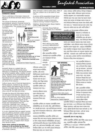 November 2008

 COMMUNITY NEWS                                              When domestic violence takes place, 90% of                   : ,  ,  
                                                             the time children are in the same or next
DOMESTIC ABUSE                                               room.                                                        , -,   
This is a definition of Domestic Violence &                  A woman will be assaulted at least thirty-                       
Abuse by the Bristol Domestic Abuse Forum                    five times before reporting to the police.                          
(BDAF)
                                                             This information is given at domestic                               
The misuse of physical, emotional,                           violence training 'Freedom Programme'.
psychological, sexual or financial control by                                                                                    
                                                             Helplines: Bristol Domestic Abuse Helpline
one person over another who is or has been                                                                                  , ‚    -
in a relationship. This includes family                      (24hrs) 0800 6949 999
members.                                                                        Domestic Abuse Referral                           ‛
                                             MR RIGHT                           Team (Police) 0117 9454307
Domestic abuse                             A Non Abusive Man:                                                                    
can include being                                                               National
threatened with                                  Is Cheerful                                        Bangladesh Association will be                     
                                                                                Domestic
                                                 Consistent
abuse.                                                                          Abuse                 closed from 25th December                        
                                                 Supportive
                                                                                Helpline             2008 to 2nd January 09 and
Domestic abuse is                                Tells you that you look                                                                               
                                                 good                           (24hrs)                reopen on 5th January 09
usually by men
against women but                                Tells you you’re competent     0808                                                                    
not exclusively.                                 Uses your name                 2000247
                         Trusts you
                                                                                                                                   
Domestic abuse                                                                  Men's Advice Line (male
                         Trusts your judgement                                                                                       
happens in all                                                                  survivors) 0808 8010327
                         Welcomes your friends and family
groups and               Encourages you to be independent                       Respect (worried about your
                                                                                                                                   
sections of society.     Supports your learning, career etc                     own behaviour) 0845                               
Race, sexuality,         Admits to being wrong                                  1228609
disability age,          Is a responsible parent                                                                                    -
religion, culture,       Does his share of the housework                                                     
class or mental          Shares financial responsibility
                         Accepts that you have right to say ‘no’ to sex             ,  :      
health may have
an additional            Takes responsibility for his own actions                  :
                         In short…. Behaves like a reasonable human
                                                                                                                                  
impact on the way
                         being                                                  
domestic abuse is                                                                                                                                       
experienced, dealt       Resourced from Freedom Programme                                               MR WRONG
with and responded                                                                                                                                     
                                                                                                            An Abusive Man:
to.                                                                                                                 Shouts                               
                                                                                                 Sulks
Domestic Abuse is a subject that our                                                                                                                     
community does not like to talk about,                        ,                                  Smashes things
                                                                                                                    Glares                               
although it is happening. The abusive person ,  
                                                                                                                    Call you names
can be the husband, father, brother or even                                                                                                             
                                                                                                                    Makes you feel ugly and
other members of the immediate/extended                       
                                                                                                                    useless
family. Married women and young girls do                                                                                                                 
                                                                              Cuts you off from your friends
face abuse but are unable to leave the                                                          Stops you working                                       
relationship for a number of reasons, here                       ’              Never admits he is wrong
are some of the reasons:                                                                        Turns the children against you
                                                                                                                                                        
                                                                
Culture issues, lack of financial dependency,                                                   Uses the children to control you                        
                                                                            Never does the share of the housework
family pressure, nowhere to go, concern                                                                                                                
                                                                                                Never looks after the children
about children and believing that he would                     
                                                                                                Expects sex on demand
become a changed person. Most women say                                         Controls the money                                     
to themselves 'he really does love me it was                                                    Threatens or wheedles you to get his own
only a one-off' but they are wrong'.
                                                                                                                                                       
                                                                         way
Through the Advice & Information service                                                        Seduces your friends, sisters, anyone                   
                                                                               Expects you to be responsible for his well
we are aware that domestic violence is an                                                                                                                
                                                                                                being
issue in the community. And all the victims                    
                                                                                                Blames you, drinks, drugs etc.                          
using our service are women. These women                       
are afraid to take action because of the                                                        Resourced from Freedom Programme                       
reasons mentioned above. They also fear                       
threat and mistreatment from the
                                                                                                                                   
community, especially men. Instead of                                                       %   
supporting, the victim is made to feel that                   , , , ,  
they some how deserve it, and that they are
                                                                                                                              :     
not a 'good' wife or a 'good mother'.                                 ,       
It is very important that we support women                                  ‘
who are suffering domestic violenc and give                     
them information, advice, and the options
                                                                                                                             ’      
that are available to them. We should make
them aware of organisations that can
                                                                                           :
support them to stay in the relationship if                        
this is their wish, or support them should                                            : 0800 6949
they decide to leave.                                                                                                        999.    
                                                                   
Some facts relating to domestic                                                                                              ():0117 9454307.  
violence in UK provided by the BDAF:                         , ,      
Two women per week are killed as a result                                            : 0808 2000247.
of domestic violence.
                                                                  
 