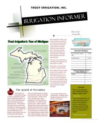 TROST IRRIGATION, INC.




                                    rigation informer
                           Ir
                                                                                                    Volume 1, Issue 3
                                                                                                     November, 2009



                                                                     We would like to take a mo-
                                                                     ment to express our thanks
                                                                     to all of the wonderful Gen-
                                                                     eral Contractors and land-
                                                                     scapers that we had the
                                                                     chance to work with this
                                                                     year. We have traveled               November Birthdays
                                                                     throughout Michigan for
                                                                     work this year. and have       Israel Shorty Gomez-      11/20
                                                                     been fortunate for these       Diaz
                                                                     opportunities.
                                                                                                    Scott Domeier             11/27
                                                                     The map to the left shows a
                                                                     sampling of the distance we
                                                                     have driven in 2009.
                                                                     November is a month that
                                                                     reminds us to give thanks.
                                                                     We would like to give thanks       November Employee Date of
                                                                     to all of our customers for           Service Anniversary
                                                                     without them there is no       NONE
                                                                     Trost. We would like to ex-
                                                                     press our sincere gratitude
                                                                     to ALL of our customers and
                                                                     how much we look forward
                                                                     to working with and provid-
                                                                     ing quality service again
                                                                     next year.                                 Quotables
              T he mont h of N ove mber                                                                Don t just anticipate
                                                                                                      your customer s future
             The month of         trees are almost bare, the grass   are so many things to be         needs, create them!
             November brings      lays dormant, and the air smells   thankful for. Sit down with      ~ Unknown
a sense of togetherness be-       crisp and clean. Smells of hot     family & friends in front of
tween family and friends. It      cider, pumpkin pie, sugar          the fire and enjoy!               Let us remember that, as
also is a time of family tradi-   doughnuts, and hay rides are                                        much has been given us,
tions that date back hun-         everywhere. As darkness be-                                         much will be expected
dreds of years. This Novem-       gins to arrive earlier and the                                      from us, and that true
ber take a minute each day        temperature drops, get out your                                     homage comes from the
and think of something posi-      blanket and relax on the couch.
                                                                                                      heart as well as from the
tive that you are thankful for.   November has so much to offer
Find something new to             to one and to all. So when you                                      lips, and shows itself in
bring a smile to your face for    are complaining of raking leaves                                    deeds.
all 30 days of November.          and colder weather take a mo-
                                                                                                       ~Theodore Roosevelt
                                  ment and remember that there
The leaves have fallen, the
 