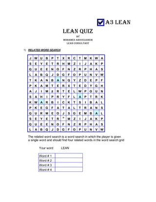 LEAN QUIZ
BY
MOHAMED ABOUELKHEIR
LEAN CONSULTANT
1) RELATED WORD SEARCH
J W U B P T X R C T M K W A
S E Y E T R H M Z I J A K P
Q U E E N O F N Z R P H A S
L A B Q J D G F O P U N V W
T K A N B A N Q Y Z D E P F
P K A M T E R X T E D Y G H
A J I M z R T E L W P O U N
S A H I P R Y F L A P T R K
K W A R B I C K T S I B A L
P K E G F A T A L T R A N S
Q U R M E O J S G E M B A L
S E Y E T R
H
M Z I J A K P
Q U E E N O F N Z R P H A S
L A B Q J D G F O P U N V W
The related word search is a word search in which the player is given
a single word and should find four related words in the word search grid
Your word LEAN
Word # 1
Word # 2
Word # 3
Word # 4
 