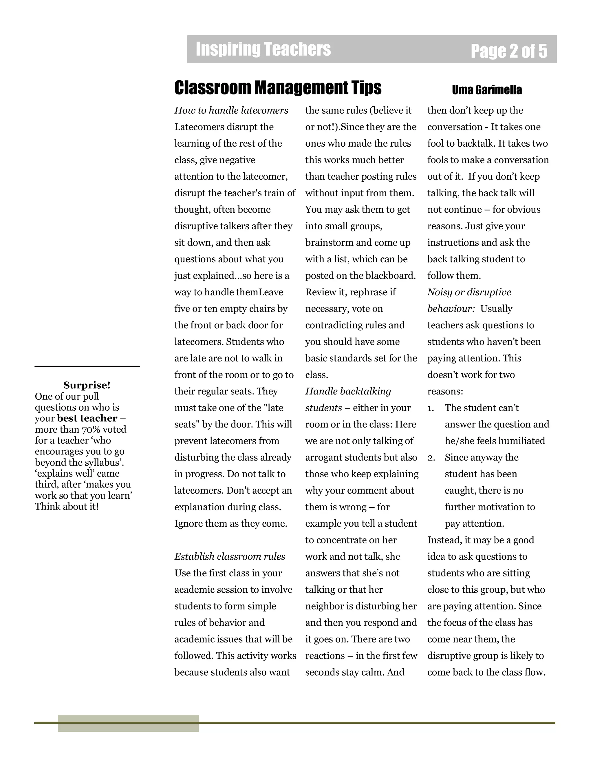 Inspiring Teachers Page 2 of 5
Surprise!
One of our poll
questions on who is
your best teacher –
more than 70% voted
for a teacher ‘who
encourages you to go
beyond the syllabus’.
‘explains well’ came
third, after ‘makes you
work so that you learn’
Think about it!
How to handle latecomers
Latecomers disrupt the
learning of the rest of the
class, give negative
attention to the latecomer,
disrupt the teacher's train of
thought, often become
disruptive talkers after they
sit down, and then ask
questions about what you
just explained…so here is a
way to handle themLeave
five or ten empty chairs by
the front or back door for
latecomers. Students who
are late are not to walk in
front of the room or to go to
their regular seats. They
must take one of the "late
seats" by the door. This will
prevent latecomers from
disturbing the class already
in progress. Do not talk to
latecomers. Don't accept an
explanation during class.
Ignore them as they come.
Establish classroom rules
Use the first class in your
academic session to involve
students to form simple
rules of behavior and
academic issues that will be
followed. This activity works
because students also want
Classroom Management Tips Uma Garimella
the same rules (believe it
or not!).Since they are the
ones who made the rules
this works much better
than teacher posting rules
without input from them.
You may ask them to get
into small groups,
brainstorm and come up
with a list, which can be
posted on the blackboard.
Review it, rephrase if
necessary, vote on
contradicting rules and
you should have some
basic standards set for the
class.
Handle backtalking
students – either in your
room or in the class: Here
we are not only talking of
arrogant students but also
those who keep explaining
why your comment about
them is wrong – for
example you tell a student
to concentrate on her
work and not talk, she
answers that she’s not
talking or that her
neighbor is disturbing her
and then you respond and
it goes on. There are two
reactions – in the first few
seconds stay calm. And
then don’t keep up the
conversation - It takes one
fool to backtalk. It takes two
fools to make a conversation
out of it. If you don’t keep
talking, the back talk will
not continue – for obvious
reasons. Just give your
instructions and ask the
back talking student to
follow them.
Noisy or disruptive
behaviour: Usually
teachers ask questions to
students who haven’t been
paying attention. This
doesn’t work for two
reasons:
1. The student can’t
answer the question and
he/she feels humiliated
2. Since anyway the
student has been
caught, there is no
further motivation to
pay attention.
Instead, it may be a good
idea to ask questions to
students who are sitting
close to this group, but who
are paying attention. Since
the focus of the class has
come near them, the
disruptive group is likely to
come back to the class flow.
 
