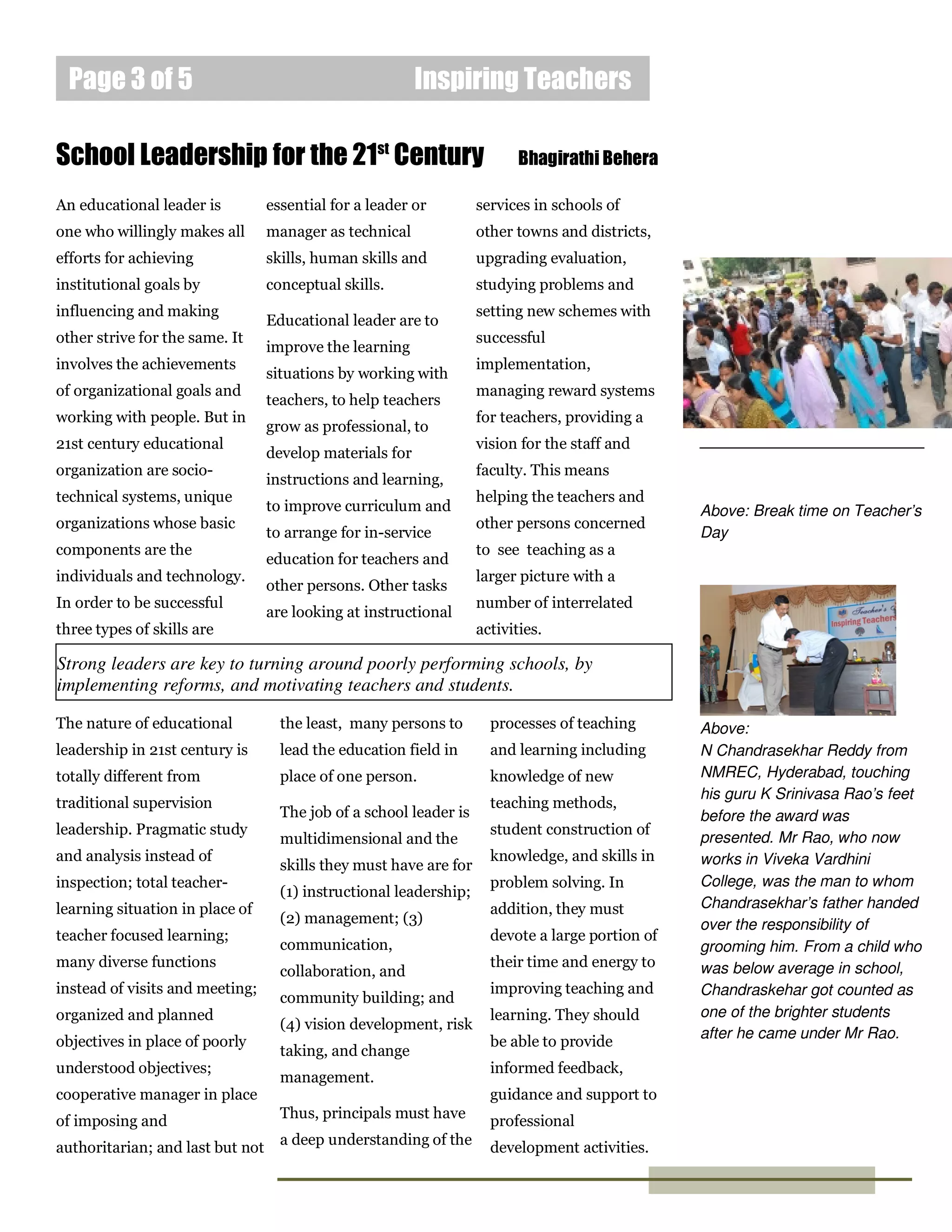 Inspiring TeachersPage 3 of 5
An educational leader is
one who willingly makes all
efforts for achieving
institutional goals by
influencing and making
other strive for the same. It
involves the achievements
of organizational goals and
working with people. But in
21st century educational
organization are socio-
technical systems, unique
organizations whose basic
components are the
individuals and technology.
In order to be successful
three types of skills are
School Leadership for the 21st
Century Bhagirathi Behera
The nature of educational
leadership in 21st century is
totally different from
traditional supervision
leadership. Pragmatic study
and analysis instead of
inspection; total teacher-
learning situation in place of
teacher focused learning;
many diverse functions
instead of visits and meeting;
organized and planned
objectives in place of poorly
understood objectives;
cooperative manager in place
of imposing and
authoritarian; and last but not
Strong leaders are key to turning around poorly performing schools, by
implementing reforms, and motivating teachers and students.
Above: Break time on Teacher’s
Day
Above:
N Chandrasekhar Reddy from
NMREC, Hyderabad, touching
his guru K Srinivasa Rao’s feet
before the award was
presented. Mr Rao, who now
works in Viveka Vardhini
College, was the man to whom
Chandrasekhar’s father handed
over the responsibility of
grooming him. From a child who
was below average in school,
Chandraskehar got counted as
one of the brighter students
after he came under Mr Rao.
essential for a leader or
manager as technical
skills, human skills and
conceptual skills.
Educational leader are to
improve the learning
situations by working with
teachers, to help teachers
grow as professional, to
develop materials for
instructions and learning,
to improve curriculum and
to arrange for in-service
education for teachers and
other persons. Other tasks
are looking at instructional
services in schools of
other towns and districts,
upgrading evaluation,
studying problems and
setting new schemes with
successful
implementation,
managing reward systems
for teachers, providing a
vision for the staff and
faculty. This means
helping the teachers and
other persons concerned
to see teaching as a
larger picture with a
number of interrelated
activities.
the least, many persons to
lead the education field in
place of one person.
The job of a school leader is
multidimensional and the
skills they must have are for
(1) instructional leadership;
(2) management; (3)
communication,
collaboration, and
community building; and
(4) vision development, risk
taking, and change
management.
Thus, principals must have
a deep understanding of the
processes of teaching
and learning including
knowledge of new
teaching methods,
student construction of
knowledge, and skills in
problem solving. In
addition, they must
devote a large portion of
their time and energy to
improving teaching and
learning. They should
be able to provide
informed feedback,
guidance and support to
professional
development activities.
Caption describing
picture or graphic.
 