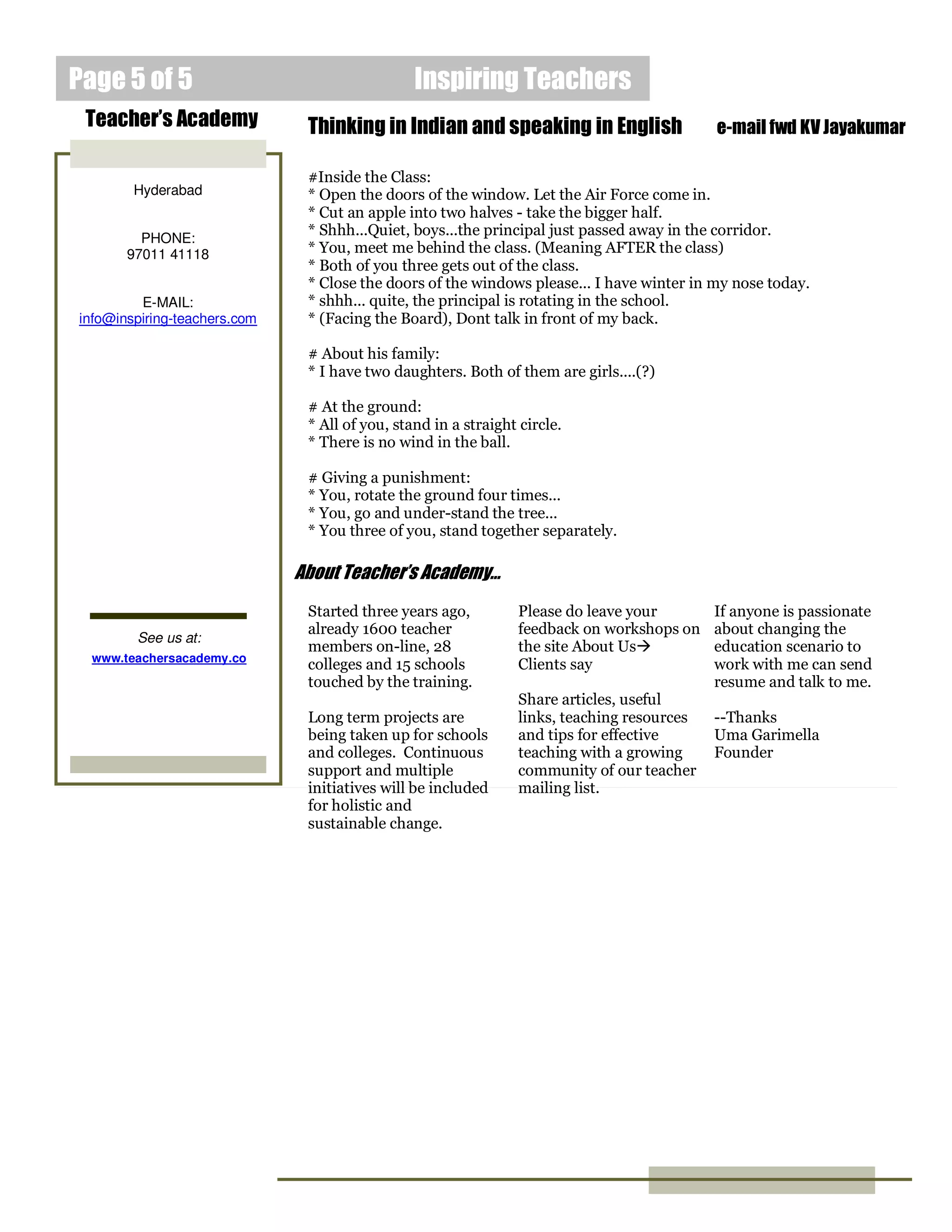 Inspiring TeachersPage 5 of 5
Thinking in Indian and speaking in English e-mail fwd KV Jayakumar
#Inside the Class:
* Open the doors of the window. Let the Air Force come in.
* Cut an apple into two halves - take the bigger half.
* Shhh...Quiet, boys...the principal just passed away in the corridor.
* You, meet me behind the class. (Meaning AFTER the class)
* Both of you three gets out of the class.
* Close the doors of the windows please... I have winter in my nose today.
* shhh... quite, the principal is rotating in the school.
* (Facing the Board), Dont talk in front of my back.
# About his family:
* I have two daughters. Both of them are girls....(?)
# At the ground:
* All of you, stand in a straight circle.
* There is no wind in the ball.
# Giving a punishment:
* You, rotate the ground four times...
* You, go and under-stand the tree...
* You three of you, stand together separately.
Started three years ago,
already 1600 teacher
members on-line, 28
colleges and 15 schools
touched by the training.
Long term projects are
being taken up for schools
and colleges. Continuous
support and multiple
initiatives will be included
for holistic and
sustainable change.
About Teacher’s Academy…
Teacher’s Academy
Hyderabad
PHONE:
97011 41118
E-MAIL:
info@inspiring-teachers.com
See us at:
www.teachersacademy.co
Please do leave your
feedback on workshops on
the site About Us
Clients say
Share articles, useful
links, teaching resources
and tips for effective
teaching with a growing
community of our teacher
mailing list.
If anyone is passionate
about changing the
education scenario to
work with me can send
resume and talk to me.
--Thanks
Uma Garimella
Founder
 