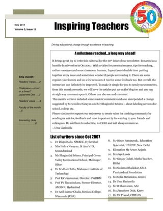 Nov 2011
Volume 5, Issue 11              Inspiring Teachers
                           Driving educational change through excellence in teaching


                                                      A milestone reached…a long way ahead!
                               It brings great joy to write this editorial for the 50th issue of our newsletter. It started as a
                               humble html version in Oct 2007. With articles for personal success, tips for teaching,
                               online resources and some classroom humour, I spend considerable time putting
                               together every issue and sometimes wonder if people are reading it. There are some
   This month:
                               regular contributors and on a few occasions I receive some feedback too. But overall, the
   Readers’ Views.….2
                               interaction can definitely be improved. To make it simple for you to send your comments,
   Chalkpiece – a tool
                               from this month onwards, we will have the articles put up on the blog too and you can
   or a threat?
   Jayashree Dixit ….3         straightway comment upon it. Others can also see and comment.
                               This month we have included some readers’ comments and also incorporated a change
   Readers’ views ….4
                               suggested by Mrs Indira Narayan and Mr Bhagirathi Behera – about labeling sections for
   Faculty of the month
                               school, college etc.
   …5
                               Please continue to support our endeavour to create value for teaching community by
                               sending us articles, feedback and most important by forwarding to your friends and
   Interesting Links
   ………….……..6                  colleagues. Do ask them to subscribe, its FREE and will always remain so.
                               --Uma Garimella


                          List of writers since Oct 2007
                          1.     Dr Divya Nalla, NMREC, Hyderabad                 8. Mr Binay Pattanayak, Education

                          2. Mrs Indira Narayan, St Ann’s HS,                          Specialist, UNICEF, New Delhi

                                 Secunderabad                                     9. Education Mr Arnav Anjaria

                          3. Mr Bhagirathi Behera, Principal Green                10. Ms Jaye Lewis

                                 Valley International School, Malinagar,          11. Mr Sanjay Gulati, Maths Teacher,

                                 Bihar                                                 Bhilai

                          4. Dr Sridhar Chitta, Mahaveer Institute of             12. Ms Sushma Bhalkikar, GMR

                                 Technology                                            Varalakshmi Foundation

                          5. Prof KV Jayakumar, Director, CWRDM                   13. Ms Sofia Stefanidou, Greece

                          6. Prof PV Narasimham, Former Director,                 14. Dr Uma Garimella

                                 AMSSOI, Hyderabad                                15. Mr B Shantaram, AAI

                          7.     Dr Anil Kumar Challa, Medical College,           16. Ms Jayashree Dixit, Karvy

                                 Wisconsin (USA)                                  17. Dr PN Prasad, CfBT-ES
 