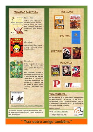 DESTAQUES

PROMOÇÃO DA LEITURA
Sobre o livro:
Toda a gente sabe que os
reis têm grandes fortunas,
mas de um rei que gastou
todo o dinheiro numa biblioteca nunca antes se ouviu
falar…

DVD ROM
Sobre o livro:
A Joaninha era alegre e estava sempre a inventar brincadeiras divertidas.

DVD VIDEO

Sobre o livro:

PERIÓDICOS

Contos no jardim é uma colectânea de textos, entre
eles, a história “ A Maria Castanha”
Maria Castanha é o nome da
personagem principal da nossa história que tem algo em
comum com as castanhas: a
cor da pele. Esta menina, que
vem de África, descobre que
ter amigos é bom e comer
castanhas quentinhas também.

VAI ACONTECER…

http://www.youtube.com/watch?v=FOUDdqgZR6E

No próximo mês, as BE José Afonso, nomeadamente
das escolas EB1 nº12 de Setúbal, EB1 dos Arcos, JI
das Amoreiras e EB 2/3 Barbosa du Bocage, realizam
a Feira do Livro, na semana de 02 a 06, com diversas
actividades e muitas surpresas.
Fiquem atentos!

Aguardamos as vossas sugestões e comentários . Para
tal, basta enviar as mesmas para o nosso endereço ao
lado referenciado.

Blog: be.avebocage.net
 be@avebocage.net

“ Traz outro amigo também.”

 