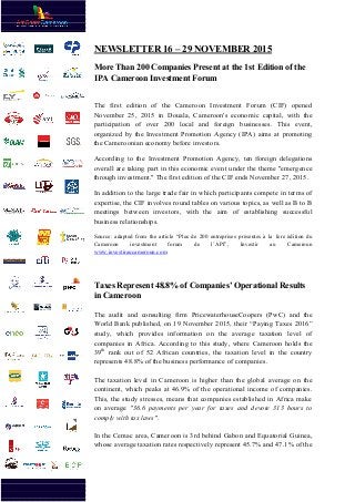 NEWSLETTER 16
More Than 200 Companies Present at the 1st Edition of the
IPA Cameroo
The first edition of the Cameroon Investment Forum (CIF) opened
November 25, 2015 in Douala, Cameroon's economic capital, with the
participation of over 200 local and foreign businesses. This event
organized by the
the Cameroonian economy
According to the Investme
overall are taking part in this economic event under the theme "emergence
through investment." The first edition of the CIF ends November 27, 2015.
In addition to the large trade fair in which participants compete
expertise, the CIF involves
meetings be
business relationships
Source: adapted from the article “Plus de 200 entreprises présentes à la 1ère édition du
Cameroon investment forum de l’
www.investiraucameroun.com
Taxes Represent 48.8% of Companies’ Operational Results
in Cameroon
The audit and consulting firm PricewaterhouseCoopers (PwC) and the
World Bank publi
study, which provides information on the average taxation level of
companies in Africa. According to this study, where Cameroon holds the
39th
rank out of 52 African countries, the taxation level in the country
represents 48.8% of the business performance of companies.
The taxation level in Cameroon is higher than the global average on the
continent, which peaks at 46.9%
This, the study stresses, means that companies established in Africa make
on average
comply with tax laws"
In the Cemac area, Cameroon is 3rd behind Gabon and Equatorial Guinea,
whose average taxation rates respectively represent 45.7% and 47.1% of the
NEWSLETTER 16 – 29 NOVEMBER 2015
More Than 200 Companies Present at the 1st Edition of the
Cameroon Investment Forum
The first edition of the Cameroon Investment Forum (CIF) opened
November 25, 2015 in Douala, Cameroon's economic capital, with the
participation of over 200 local and foreign businesses. This event
organized by the Investment Promotion Agency (IPA) aims at promoting
the Cameroonian economy before investors.
According to the Investment Promotion Agency, ten foreign delegations
taking part in this economic event under the theme "emergence
through investment." The first edition of the CIF ends November 27, 2015.
In addition to the large trade fair in which participants compete
ertise, the CIF involves round tables on various topics, as well as B to B
meetings between investors, with the aim of establish
business relationships.
Source: adapted from the article “Plus de 200 entreprises présentes à la 1ère édition du
Cameroon investment forum de l’API”, Investir au Cameroun
www.investiraucameroun.com
Taxes Represent 48.8% of Companies’ Operational Results
in Cameroon
The audit and consulting firm PricewaterhouseCoopers (PwC) and the
World Bank published, on 19 November 2015, their “Paying Taxes 2016”
study, which provides information on the average taxation level of
companies in Africa. According to this study, where Cameroon holds the
out of 52 African countries, the taxation level in the country
represents 48.8% of the business performance of companies.
The taxation level in Cameroon is higher than the global average on the
continent, which peaks at 46.9% of the operational income of
This, the study stresses, means that companies established in Africa make
on average "36.6 payments per year for taxes and devote 313 hours to
comply with tax laws".
In the Cemac area, Cameroon is 3rd behind Gabon and Equatorial Guinea,
verage taxation rates respectively represent 45.7% and 47.1% of the
2015
More Than 200 Companies Present at the 1st Edition of the
The first edition of the Cameroon Investment Forum (CIF) opened
November 25, 2015 in Douala, Cameroon's economic capital, with the
participation of over 200 local and foreign businesses. This event,
Investment Promotion Agency (IPA) aims at promoting
ten foreign delegations
taking part in this economic event under the theme "emergence
through investment." The first edition of the CIF ends November 27, 2015.
In addition to the large trade fair in which participants compete in terms of
tables on various topics, as well as B to B
establishing successful
Source: adapted from the article “Plus de 200 entreprises présentes à la 1ère édition du
API”, Investir au Cameroun
Taxes Represent 48.8% of Companies’ Operational Results
The audit and consulting firm PricewaterhouseCoopers (PwC) and the
shed, on 19 November 2015, their “Paying Taxes 2016”
study, which provides information on the average taxation level of
companies in Africa. According to this study, where Cameroon holds the
out of 52 African countries, the taxation level in the country
represents 48.8% of the business performance of companies.
The taxation level in Cameroon is higher than the global average on the
of the operational income of companies.
This, the study stresses, means that companies established in Africa make
"36.6 payments per year for taxes and devote 313 hours to
In the Cemac area, Cameroon is 3rd behind Gabon and Equatorial Guinea,
verage taxation rates respectively represent 45.7% and 47.1% of the
 