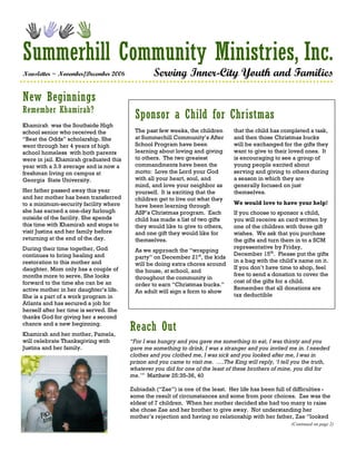 Summerhill Community Ministries, Inc.
Newsletter ~ November/December 2006              Serving Inner-City Youth and Families

New Beginnings
Remember Khamirah?
                                         Sponsor a Child for Christmas
Khamirah was the Southside High
school senior who received the           The past few weeks, the children       that the child has completed a task,
“Beat the Odds” scholarship. She         at Summerhill Community’s After        and then those Christmas bucks
went through her 4 years of high         School Program have been               will be exchanged for the gifts they
school homeless with both parents        learning about loving and giving       want to give to their loved ones. It
were in jail. Khamirah graduated this    to others. The two greatest            is encouraging to see a group of
year with a 3.9 average and is now a     commandments have been the             young people excited about
freshman living on campus at             motto: Love the Lord your God          serving and giving to others during
Georgia State University.                with all your heart, soul, and         a season in which they are
                                         mind, and love your neighbor as        generally focused on just
Her father passed away this year         yourself. It is exciting that the      themselves.
and her mother has been transferred      children get to live out what they
to a minimum-security facility where                                            We would love to have your help!
                                         have been learning through
she has earned a one-day furlough        ASP’s Christmas program. Each          If you choose to sponsor a child,
outside of the facility. She spends      child has made a list of two gifts     you will receive an card written by
this time with Khamirah and stops to     they would like to give to others,     one of the children with three gift
visit Justina and her family before      and one gift they would like for       wishes. We ask that you purchase
returning at the end of the day.         themselves.                            the gifts and turn them in to a SCM
During their time together, God                                                 representative by Friday,
                                         As we approach the “wrapping
continues to bring healing and                                                  December 15th. Please put the gifts
                                         party” on December 21st, the kids
restoration to this mother and                                                  in a bag with the child’s name on it.
                                         will be doing extra chores around
daughter. Mom only has a couple of                                              If you don’t have time to shop, feel
                                         the house, at school, and
months more to serve. She looks                                                 free to send a donation to cover the
                                         throughout the community in
forward to the time she can be an                                               cost of the gifts for a child.
                                         order to earn “Christmas bucks.”
active mother in her daughter’s life.                                           Remember that all donations are
                                         An adult will sign a form to show
She is a part of a work program in                                              tax deductible
Atlanta and has secured a job for
herself after her time is served. She
thanks God for giving her a second
chance and a new beginning.
Khamirah and her mother, Pamela,
                                        Reach Out
will celebrate Thanksgiving with        “For I was hungry and you gave me something to eat, I was thirsty and you
Justina and her family.                 gave me something to drink, I was a stranger and you invited me in. I needed
                                        clothes and you clothed me, I was sick and you looked after me, I was in
                                        prison and you came to visit me. ….The King will reply, ‘I tell you the truth,
                                        whatever you did for one of the least of these brothers of mine, you did for
                                        me.’” Matthew 25:35-36, 40

                                        Zubiadah (“Zae”) is one of the least. Her life has been full of difficulties -
                                        some the result of circumstances and some from poor choices. Zae was the
                                        eldest of 7 children. When her mother decided she had too many to raise
                                        she chose Zae and her brother to give away. Not understanding her
                                        mother’s rejection and having no relationship with her father, Zae “looked
                                                                                                       (Continued on page 2)
 