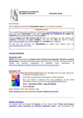 Asociación de Profesores
               de Inglés de Rosario             November 2010
               ___________________________________________________________




Dear Member,
We are pleased to forward the November issue of our monthly newsletter.

                                    Important note:
You should already have received an email from noreply@googlegroups.com indicating
you have been subscribed to the group Asociación de Profesores de Inglés de
Rosario http://groups.google.com.ar/group/aprir.
Please contact us if you haven't got it. Once you subscribe, you will continue to
receive information in your mailbox, but you will also be able to check
http://groups.google.com.ar/group/aprir for an archive of our updates.
If you are not receiving our        Newsletters    in   digital   form,   please   write   to
aprir.2009@yaho.com.ar asap.




Coming activities

November 12th:
APrIR will be supporting the Heinle event: Content and language: Towards a perfect
partnership to be held at ARICANA, Buenos Aires 984 from 5 to 7 pm. The event is free of
charge    but    previous    registration    is    essential.   More     information  at
http://www.slideshare.net/Aprir/heinle-event-with-the-support-of-aprir .



December 7th:
APrIR's End-of-the-Year Dinner Party!! Mark your calendars now! You don’t need to be
                 a member to celebrate with us!
                   Good food, entertainment and presents in great company!
                   Buy your ticket in advance from your colleagues at the APrIR
                   Committee, or send us an email at aprir.2009@yahoo.com.ar.
                   Where: Sarmiento 1999 – Pago del Abasto
                   Time: 9.30 pm.
Cost: Members: $70; Non-members: $90.
Choir recital by Coro de Fisherton at 10 pm. Please be on time!




Recent activities
On October 16th we shared the lecture by Prof. Mariel Amez "Chalk and Screen:
exploring online resources to enhance classroom work". This presentation was
 