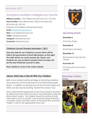 Page 1 of 3
November 2017
Kiddyland Multiple Intelligences Centre
Williams Location: 11331 Williams Rd. Richmond, B.C. V7A 2V8
Ferris Location: (Ferris Elementary): 7520 Sunnymede Cres.
Richmond, BC V6Y 2V8
T: 604-241-2733 (Williams) 604-668-6439 (Ferris)
Email: kiddylandmi@gmail.com
Web: www.kiddylandschool.com
Twitter: @kiddylandschool
Instagram: @kiddylandschool
Facebook: kiddylandschool
Christmas Concert-Thursday December 7, 2017.
Save the date for our Christmas concert which will be
held in the gymnasium at Ferris Elementary on this night.
Our staff, led by our music teacher Ms. Sheryl, and
students are very excited to present what we hope will
be the best Christmas concert to date.
More details to come in the weeks ahead!
Library Field Trips A Big Hit With Our Children
Both of our schools had the privilege of attending a behind
the scenes tour at the main branch of the Richmond public
library. In addition to learning how to find the best books and
DVDs, we also had an exciting “behind the scenes” tour.
Each child had the opportunity to see how a book is returned
as well as have the chance to return one themselves using the
library return system. The children loved this activity as they
were able to scan in a book to be returned using the library’s
computer system and then watch as the book they scanned
made it’s way to the appropriate return bin.
Upcoming Events
November 6
Photo Day (Ferris)
November 8
RCMP Police Visit (Ferris)
November 13
Remembrance Day (School
Closed)
November 24
Pro D Day (Ferris only-school
closed)
Returning a Library
Book!
 