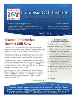 2nd Edition 1st Year                                                                         November 2012




                            Indonesia ICT Institute
                                   Research . Empowerment . Discussion

    Neutral Technology Policy                                                                Market Review
   DDDirectionTeknologi Netral
    The government has issued a neutral technology policy for                Reviewing how the cloud computing
    900 MHz. Tanpa Arah? is questionable because it does
              However, this policy                                          market in Indonesia after two years of
     not offend refarming 1800 MHz.                                                                  introduction.

                                                            Page 3        Page 4



Akamai: Indonesian                                                                      From Editor
Internet Still Slow                                                         We again present Indonesia ICT Institute
                                                                            Newsletter to meet ICT community
                                                                            especially in Indonesia, after the presence
Akamai has issued its report intelligent global platform of the 2nd         of the prime newsletter last month. We
quarter 2012 on connection speed, availability, connectivity and attack     also thank you for your input, criticism and
traffic in the topic of the report "State of the Internet Report".          dissemination of information newsletter.
                                                                            In the second edition this November, we
Akamai Report said there are about 242 countries connected to the           review some of the issues ICT development
Akamai Intelligent Platform, which uses the platform to spread. By          in the country, ranging from Akamai reports
doing so, this report does not specifically discuss about Indonesia.        that Indonesia internet speeds are low, the
                                                                            opening of a neutral technology in the 900
The method used by Akamai is to monitor on 25 thousand IP that
                                                                            MHz band, as well as cloud computing
requests to the Akamai’s content. Based on its report, the speed of the
                                                                            market review market in Indonesia.
fastest internet connections during the second quarter of 2012 was
                                                                            As said before, it is not advisable to print
South Korea with 14.2 Mbps, followed by Japan with 10.7 Mbps and
                                                                            this e-newsletter in order to save paper and
Hong Kong in third place with 8.9 Mbps.
                                                                            ink. And for readers who want to provide
According Akamai’s report, Indonesia average internet speed is 0.8          input, feedback or questions please email to
                                                                            editor@idicti.com.
Mbps or 800 kbps. With this condition, Indonesia position still below
Singapore (5.1 Mbps), Thailand (3.1 Mbps), Malaysia (2.2 Mbps),
                                                                            Happy reading.
Vietnam (1.6 Mbps) and the Philippines (1.2 Mbps). Globally,
Indonesia at number 127.
                                                                            Heru Sutadi
                                                                            Executive Director
                                                  Continue on Page 2



       .id domain users until the end of 2011 reached 59,059. According to Directorate General
    Telematics Applications, Ministry of Communications and Information Technology, most user
    domain .id is commercial (co.id) 29 059 followed by personal / community (web.id) and schools
       (sch.id) with respectively 15 664 and 5602. The lowest is military (mil.id) with 155 sites.
 