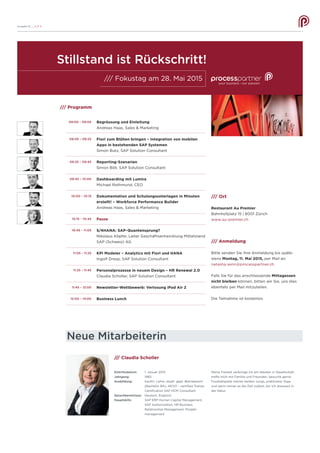 Ausgabe 10 __ S /// 4
Neue Mitarbeiterin
/// Claudia Scholler
Eintrittsdatum:	 1. Januar 2015
Jahrgang:	 1965
Ausbildung:	 Kaufm. Lehre, staatl. gepr. Betriebswirt
		 (Bachelor BA), AEVO – certified Trainer,
		 Certification SAP HCM Consultant
Sprachkenntnisse:	 Deutsch, Englisch
Hauptskills:	 SAP ERP Human Capital Management,
		 SAP Authorization, HR Business
		 Relationship Management, Projekt-
		 management
/// Programm
09:00 – 09:05
09:05 – 09:25
09:25 – 09:45
09:45 – 10:00
10:00 – 10:15
10:15 – 10:45
10:45 – 11:05
11:05 – 11:25
11:25 – 11:45
11:45 – 12:00
12:00 – 14:00
Begrüssung und Einleitung
Andreas Haas, Sales & Marketing
Fiori zum Blühen bringen – Integration von mobilen
Apps in bestehenden SAP Systemen
Simon Butz, SAP Solution Consultant
Reporting-Szenarien
Simon Böll, SAP Solution Consultant
Dashboarding mit Lumira
Michael Rothmund, CEO
Dokumentation und Schulungsunterlagen in Minuten
erstellt! – Workforce Performance Builder
Andreas Haas, Sales & Marketing
Pause
S/4HANA: SAP-Quantensprung?
Nikolaus Köpfer, Leiter Geschäftsentwicklung Mittelstand
SAP (Schweiz) AG
KPI Modeler – Analytics mit Fiori und HANA
Ingolf Dresp, SAP Solution Consultant
Personalprozesse in neuem Design – HR Renewal 2.0
Claudia Scholler, SAP Solution Consultant
Newsletter-Wettbewerb: Verlosung iPad Air 2
Business Lunch
/// Ort
Restaurant Au Premier
Bahnhofplatz 15 | 8001 Zürich
www.au-premier.ch
/// Anmeldung
Bitte senden Sie Ihre Anmeldung bis späte-
stens Montag, 11. Mai 2015, per Mail an:
natasha.senn@processpartner.ch
Falls Sie für das anschliessende Mittagessen
nicht bleiben können, bitten wir Sie, uns dies
ebenfalls per Mail mitzuteilen.
Die Teilnahme ist kostenlos.
/// Fokustag am 28. Mai 2015
Stillstand ist Rückschritt!
Meine Freizeit verbringe ich am liebsten in Gesellschaft,
treffe mich mit Familie und Freunden, besuche gerne
Fussballspiele meiner beiden Jungs, praktiziere Yoga
und wenn immer es die Zeit zulässt, bin ich draussen in
der Natur.
 