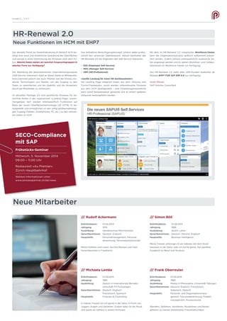 Der aktuelle Trend zur Dezentralisierung im Bereich HCM be-
dingt eine neue und einheitliche Gestaltung der Oberflächen
und zwingt zu einer Optimierung der Prozesse unter dem Fo-
kus: Welche Daten stellen wir welchen Anspruchsgruppen in
welcher Form zur Verfügung?
Die Abbildung der dezentralisierten Unternehmensprozesse
(Self-Service Szenarien) steht an dieser Stelle im Mittelpunkt,
hinzu kommen jedoch neu auch Themen wie der Einsatz mo-
derner Technologien und Medien, um den Zugang zu den
Daten zu vereinfachen und die Usability und die Akzeptanz
durch die Mitarbeiter zu verbessern.
Im aktuellen Package 2.0 sind spezifische Prozesse für be-
stimmte Rollen in der sogenannten «Landing Page» zusam-
mengefasst: dort werden rollenspezifisch Funktionen auf
Basis der neuen Oberflächentechnologie UI5 (HTML 5) be-
reitgestellt und ermöglichen so den völlig geräteunabhängi-
gen Zugang (Tablets, Smartphones, PC, etc.) zu den relevan-
ten Daten im HCM.
Ausgabe 9 __ S /// 4
HR-Renewal 2.0
Neue Mitarbeiter
Neue Funktionen im HCM mit EHP7
Das enthaltene Berechtigungskonzept schützt dabei profes-
sionell den sensitiven Datenbestand. Aktuell beinhaltet das
HR-Renewal 2.0 die folgenden drei Self-Service Szenarien:
-	 ESS (Employee Self-Service)
-	 MSS (Manager Self-Service)
-	 HRP (HR-Professional)
«Sanfte Landung für einen HR-Sachbearbeiter»
Die Landing Page integriert Daten aus dem «Process and
Forms-Framework», somit werden rollenrelevante Prozesse
aus dem HCM bereitgestellt – eine Einstellungsmassnahme
kann somit beispielsweise gestartet und zu einem späteren
Zeitpunkt weitergeführt werden.
/// Rudolf Ackermann
Eintrittsdatum:	01.04.2014
Jahrgang:	1974
Ausbildung:	 Handelsschule Münchenstein
Sprachkenntnisse:	 Deutsch, Englisch
Hauptskills:	 Personalmanagement, Personal-
		 abrechnung, Personalzeitwirtschaft
Meine Hobbies sind Lesen, Kochen/Backen und mein
Ferienhäuschen in Frankreich.
/// Michaela Lemke
Eintrittsdatum:	01.09.2014
Jahrgang:	1985
Ausbildung:	 Diplom in Internationale Betriebs-
		 wirtschaft FH Furtwangen.
Sprachkenntnisse:	 Deutsch, Englisch,
		 Französisch, Spanisch
Hauptskills:	 Finanzen & Controlling
In meiner Freizeit bin ich gerne in der Natur in Form von
Joggen, Angeln und Skifahren. Zudem liebe ich die Musik
und spiele als Cellistin in einem Orchester.
/// Simon Böll
Eintrittsdatum:	01.08.2014
Jahrgang:	1988
Ausbildung:	 Kaufm. Lehre
Sprachkenntnisse:	 Deutsch, Dänisch, Englisch
Hauptskills:	 Business Intelligence
Meine Freizeit verbringe ich am liebsten mit dem Hund
draussen in der Natur oder ich koche gerne. Der perfekte
Ausgleich zu Beruf und Studium.
/// Frank Oberreuter
Eintrittsdatum:	01.09.2014
Jahrgang:	1968
Ausbildung:	 Master in Philosophie, Universität Tübingen
Sprachkenntnisse:	 Deutsch, Englisch, Französisch,
		 Italienisch, Dänisch
Hauptskills:	 Personal- und Organisationsmana-
		 gement, Personalabrechnung, Projekt-
		 management, Prozessreview
Wandern, Skifahren, Velofahren, Musikhören und Reisen
gehören zu meinen beliebtesten Freizeitaktivitäten.
Mit dem im HR-Renewal 2.0 integrierten Workforce-Viewer
kann die Organisationsstruktur grafisch aufbereitet präsen-
tiert werden. Zudem können rollenspezifisch zusätzliche Da-
ten angezeigt werden und es stehen Workflow- und Collabo-
rationtools im Workforce Viewer zur Verfügung.
Das HR-Renewal 2.0 steht allen SAP-Kunden kostenfrei ab
Release EHP7 FOR SAP ERP 6.0 zur Verfügung.
Anett Möckel
SAP Solution Consultant
SECO-Compliance
mit SAP
Frühstücks-Seminar
Mittwoch, 5. November 2014
09:00 – 11:00 Uhr
Restaurant «Au Premier»
Zürich Hauptbahnhof
Weitere Informationen unter:
www.processpartner.ch/de/news
 