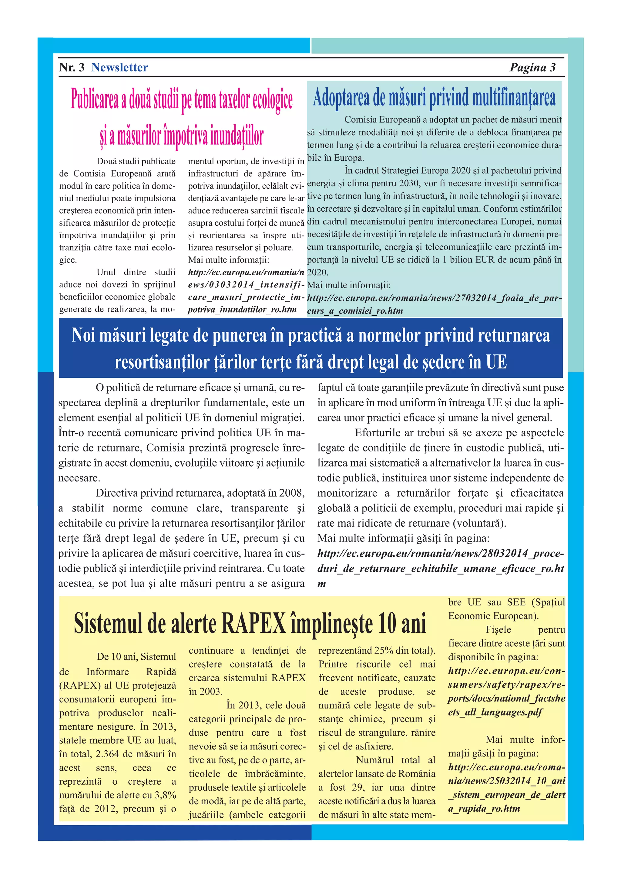 Nr. 3 Newsletter Pagina 3
Dou` studii publicate
de Comisia European` arat`
modul în care politica în dome-
niul mediului poate impulsiona
cre]terea economic` prin inten-
sificarea m`surilor de protecie
împotriva inundaiilor ]i prin
tranziia c`tre taxe mai ecolo-
gice.
Unul dintre studii
aduce noi dovezi în sprijinul
beneficiilor economice globale
generate de realizarea, la mo-
mentul oportun, de investiii în
infrastructuri de ap`rare îm-
potriva inundaiilor, cel`lalt evi-
deniaz` avantajele pe care le-ar
aduce reducerea sarcinii fiscale
asupra costului forei de munc`
]i reorientarea sa înspre uti-
lizarea resurselor ]i poluare.
Mai multe informaii:
http://ec.europa.eu/romania/n
ews/03032014_intensifi-
care_masuri_protectie_im-
potriva_inundatiilor_ro.htm
Publicareaadou`studiipetemataxelorecologice
]iam`surilor[mpotrivainundaiilor
De 10 ani, Sistemul
de Informare Rapid`
(RAPEX) al UE protejeaz`
consumatorii europeni îm-
potriva produselor neali-
mentare nesigure. În 2013,
statele membre UE au luat,
în total, 2.364 de m`suri în
acest sens, ceea ce
reprezint` o cre]tere a
num`rului de alerte cu 3,8%
fa` de 2012, precum ]i o
continuare a tendinei de
cre]tere constatat` de la
crearea sistemului RAPEX
în 2003.
În 2013, cele dou`
categorii principale de pro-
duse pentru care a fost
nevoie s` se ia m`suri corec-
tive au fost, pe de o parte, ar-
ticolele de îmbr`c`minte,
produsele textile ]i articolele
de mod`, iar pe de alt` parte,
juc`riile (ambele categorii
reprezentând 25% din total).
Printre riscurile cel mai
frecvent notificate, cauzate
de aceste produse, se
num`r` cele legate de sub-
stane chimice, precum ]i
riscul de strangulare, r`nire
]i cel de asfixiere.
Num`rul total al
alertelor lansate de România
a fost 29, iar una dintre
aceste notific`ri a dus la luarea
de m`suri în alte state mem-
bre UE sau SEE (Spaiul
Economic European).
Fi]ele pentru
fiecare dintre aceste `ri sunt
disponibile în pagina:
http://ec.europa.eu/con-
sumers/safety/rapex/re-
ports/docs/national_factshe
ets_all_languages.pdf
Mai multe infor-
maii g`sii [n pagina:
http://ec.europa.eu/roma-
nia/news/25032014_10_ani
_sistem_european_de_alert
a_rapida_ro.htm
Noi m`suri legate de punerea [n practic` a normelor privind returnarea
resortisanilor `rilor tere f`r` drept legal de ]edere [n UE
O politic` de returnare eficace ]i uman`, cu re-
spectarea deplin` a drepturilor fundamentale, este un
element esenial al politicii UE în domeniul migraiei.
Într-o recent` comunicare privind politica UE în ma-
terie de returnare, Comisia prezint` progresele înre-
gistrate în acest domeniu, evoluiile viitoare ]i aciunile
necesare.
Directiva privind returnarea, adoptat` în 2008,
a stabilit norme comune clare, transparente ]i
echitabile cu privire la returnarea resortisanilor `rilor
tere f`r` drept legal de ]edere în UE, precum ]i cu
privire la aplicarea de m`suri coercitive, luarea în cus-
todie public` ]i interdiciile privind reintrarea. Cu toate
acestea, se pot lua ]i alte m`suri pentru a se asigura
faptul c` toate garaniile prev`zute în directiv` sunt puse
în aplicare în mod uniform în întreaga UE ]i duc la apli-
carea unor practici eficace ]i umane la nivel general.
Eforturile ar trebui s` se axeze pe aspectele
legate de condiiile de inere în custodie public`, uti-
lizarea mai sistematic` a alternativelor la luarea în cus-
todie public`, instituirea unor sisteme independente de
monitorizare a return`rilor forate ]i eficacitatea
global` a politicii de exemplu, proceduri mai rapide ]i
rate mai ridicate de returnare (voluntar`).
Mai multe informaii g`sii [n pagina:
http://ec.europa.eu/romania/news/28032014_proce-
duri_de_returnare_echitabile_umane_eficace_ro.ht
m
Adoptareadem`suriprivindmultifinanarea
Comisia European` a adoptat un pachet de m`suri menit
s` stimuleze modalit`i noi ]i diferite de a debloca finanarea pe
termen lung ]i de a contribui la reluarea cre]terii economice dura-
bile în Europa.
În cadrul Strategiei Europa 2020 ]i al pachetului privind
energia ]i clima pentru 2030, vor fi necesare investiii semnifica-
tive pe termen lung în infrastructur`, în noile tehnologii ]i inovare,
în cercetare ]i dezvoltare ]i în capitalul uman. Conform estim`rilor
din cadrul mecanismului pentru interconectarea Europei, numai
necesit`ile de investiii în reelele de infrastructur` în domenii pre-
cum transporturile, energia ]i telecomunicaiile care prezint` im-
portan` la nivelul UE se ridic` la 1 bilion EUR de acum pân` în
2020.
Mai multe informaii:
http://ec.europa.eu/romania/news/27032014_foaia_de_par-
curs_a_comisiei_ro.htm
Sistemul de alerte RAPEX [mpline]te 10 ani
 