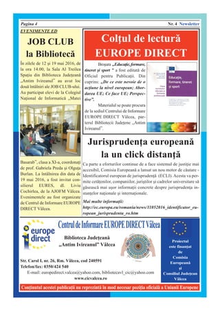 Pagina 4 Nr. 4 Newsletter
Coninutul acestei publicaii nu reprezint` [n mod necesar poziia oficial` a Uniunii Europene
CentruldeInformareEUROPEDIRECTV@lcea
Biblioteca Judeean`
„Antim Ivireanul” V@lcea
Str. Carol I, nr. 26, Rm. V@lcea, cod 240591
Telefon/fax: 0350/424 540
E-mail: europedirect.valcea@yahoo.com, bibliotecavl_cic@yahoo.com
www.cicvalcea.ro
Proiectul
este finanat
de
Comisia
European`
]i
Consiliul Judeean
V@lcea
Bro]ura „Educaie,formare,
tineret ]i sport ” a fost editat` de
Oficiul pentru Publicaii. Din
cuprins: „De ce este nevoie de o
aciune la nivel european; Abor-
darea UE; Ce face UE; Perspec-
tive”.
Materialul se poate procura
de la sediul Centrului de Informare
EUROPE DIRECT V@lcea, par-
terul Bibliotecii Judeene „Antim
Ivireanul”.
Colul de lectur`
EUROPE DIRECT
Jurisprudena european`
la un click distan`
Ca parte a eforturilor continue de a face sistemul de justiie mai
accesibil, Comisia European` a lansat un nou motor de c`utare -
Identificatorul european de jurispruden` (ECLI). Acesta va per-
mite cet`enilor, companiilor, juri]tilor ]i cadrelor universitare s`
g`seasc` mai u]or informaii concrete despre jurisprudena in-
stanelor naionale ]i internaionale.
Mai multe informaii:
http://ec.europa.eu/romania/news/11052016_identificator_eu-
ropean_jurisprudenta_ro.htm
EVENIMENTE ED
JOB CLUB
la Bibliotec`
{n zilele de 12 ]i 19 mai 2016, de
la ora 14.00, la Sala Al Treilea
Spaiu din Biblioteca Judeean`
„Antim Ivireanul” au avut loc
dou` [nt@lniri ale JOB CLUB-ului.
Au participat elevi de la Colegiul
Naional de Informatic` „Matei
Basarab”, clasa a XI-a, coordonai
de prof. Gabriela Preda ]i Olgua
Burlan. La [nt@lnirea din data de
19 mai 2016, a fost invitat con-
silierul EURES, dl. Liviu
Cochirlea, de la AJOFM V@lcea.
Evenimentele au fost organizate
de Centrul de Informare EUROPE
DIRECT V@lcea.
 