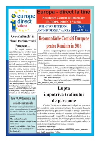 Europa - direct la tine
Newsletter Centrul de Informare
EUROPE DIRECT V@lcea
BIBLIOTECAJUDE|EAN~
„ANTIMIVIREANUL”V^LCEA
Nr. 4
- mai 2016 -
Ce s-a întâmplat în
plenul Parlamentului
European…
În timpul plenului din
aceast` lun` au fost aprobate puteri
noi pentru a ajuta Europolul s` lupte
împotriva terorismului, criminalit`ii
informatice ]i altor infraciuni. Eu-
rodeputaii au evaluat propunerile
privind regulamentul Dublin ]i au
afirmat c` trebuie s` existe solidari-
tate între statele membre pentru a
avea un sistem de azil eficient. De
asemenea, deputaii au declarat c`
Turcia trebuie s` îndeplineasc` cri-
teriile UE pentru a le permite cet`e-
nilor s` c`l`toreasc` f`r` viz` în UE.
Mai multe informaii: http://www.eu-
roparl.europa.eu/news/ro/news-
room/20160509STO26464/%C3%8E
n-plen-puteri-Europol-reforma-sis-
temului-de-azil-liberalizarea-vizelor
Recomand`rileComisieiEuropene
pentruRomânia[n2016
Comisia European` a publicat recomand`rile specifice de ar`
pentru 2016, pentru politicile economice naionale. Potrivit documen-
tului, Comisia European` are patru mari recomand`ri pentru România,
fiecare cu mai multe subpuncte, de la consolidare fiscal` ]i bugetar`
pân` la continuarea reformei în domeniul s`n`t`ii, educaiei ]i admin-
istraiei publice.
În domeniul macroeconomic, recomandarea Comisiei se refer`
la evitarea abaterii, în 2016, de la obiectivul bugetar pe termen mediu
(MTO) ]i realizarea unei ajust`ri fiscale de 0,5% din PIB în anul 2017.
De asemenea, se recomand` consolidarea cadrului bugetar ]i fiscal,
precum ]i cre]terea gradului de colectare a taxelor ]i impozitelor.
Mai multe informaii:
http://ec.europa.eu/romania/news/18052016_recoman-
dari_specifice_tara_2016_ro.htm
Lupta
împotriva traficului
de persoane
Comisia European` a adoptat raportul privind progresele
înregistrate în lupta împotriva traficului de persoane. Raportul
prezint` tendinele ]i provoc`rile în ceea ce prive]te combaterea
traficului de persoane, analizeaz` progresul realizat ]i evideniaz`
principalele provoc`ri pe care UE ]i statele membre trebuie s` le
abordeze în mod prioritar. În pofida progreselor realizate, statele
membre ale UE trebuie s`-]i intensifice eforturile pentru a lupta în
mod eficient împotriva traficului de persoane.
Mai multe informaii:
http://ec.europa.eu/romania/news/19052016_raport_combat-
ere_trafic_persoane_ro.htm
Peste700.000deeuropenimor
anualdincauzafumatului
Noi reguli care î]i propun s` descu-
rajeze consumul de tutun, în special
în rândul tinerilor, au intrat în
vigoare în toate `rile Uniunii Eu-
ropene.
Mai multe informaii:
http://www.europarl.europa.eu/ne
ws/en/news-
room/20160518STO27901/70000
0-deaths-a-year-tackling-smok-
ing-in-the-EU
 