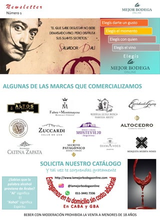 ¿Sabías que la
palabra alcohol
proviene de Árabe?
"Al" significa
El
"Kohol" significa
Espíritu
BEBER CON MODERACIÓN PROHIBIDA LA VENTA A MENORES DE 18 AÑOS
E l e g í s
Elegís darte un gusto
Elegís el momento
Elegís con quien
Elegís el vino
ALGUNAS DE LAS MARCAS QUE COMERCIALIZAMOS
@lamejorbodegaonline
http://www.lamejorbodegaonline.com
011-3441 7336
SOLICITA NUESTRO CATÁLOGO
Y tal vez te sorprendas gratamente
N e w s l e t t e r
Número 1
 