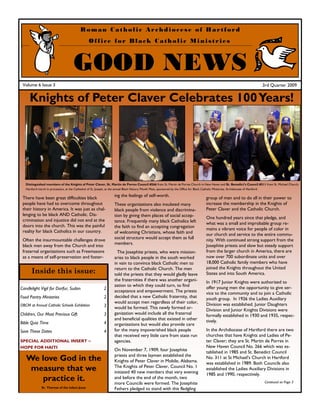 Roman Catholic Archdiocese of Hartford
                                                Office for Black Catholic Ministries



                                    GOOD NEWS
 Volume 6 Issue 3                                                                                                                                                      3rd Quarter 2009


     Knights of Peter Claver Celebrates 100 Years!




   Distinguished members of the Knights of Peter Claver, St. Martin de Porres Council #266 from St. Martin de Porres Church in New Haven and St. Benedict’s Council #311 from St. Michael Church,
   Hartford march in procession, at the Cathedral of St. Joseph, at the annual Black History Month Mass, sponsored by the Office for Black Catholic Ministries, Archdiocese of Hartford.

                                                                ing the feelings of self-worth.
 There have been great difficulties black                                                                                       group of men and to do all in their power to
 people have had to overcome throughout                         These organizations also insulated many                         increase the membership in the Knights of
 their history in America. It was just as chal-                 black people from violence and discrimina-                      Peter Claver and the Catholic Church.
 lenging to be black AND Catholic. Dis-                         tion by giving them places of social accep-                     One hundred years since that pledge, and
 crimination and injustice did not end at the                   tance. Frequently many black Catholics left                     what was a small and improbable group re-
 doors into the church. This was the painful                    the faith to find an accepting congregation                     mains a vibrant voice for people of color in
 reality for black Catholics in our country.                    of welcoming Christians, whose faith and                        our church and service to the entire commu-
 Often the insurmountable challenges drove                      social structure would accept them as full                      nity. With continued strong support from the
                                                                members.                                                        Josephite priests and slow but steady support
 black men away from the Church and into
 fraternal organizations such as Freemasons                       The Josephite priests, who were mission-                      from the larger church in America, there are
 as a means of self-preservation and foster-                    aries to black people in the south worked                       now over 700 subordinate units and over
                                                                in vain to convince black Catholic men to                       18,000 Catholic family members who have
                                                                return to the Catholic Church. The men                          joined the Knights throughout the United
       Inside this issue:                                       told the priests that they would gladly leave                   States and into South America.
                                                                the fraternities if there was another organi-                   In 1917 Junior Knights were authorized to
                                                                zation to which they could turn, to find                        offer young men the opportunity to give ser-
Candlelight Vigil for Darfur, Sudan                      2
                                                                acceptance and empowerment. The priests                         vice to the community and to join a Catholic
Food Pantry Ministries                                   2      decided that a new Catholic fraternity, that                    youth group. In 1926 the Ladies Auxiliary
                                                                would accept men regardless of their color,                     Division was established. Junior Daughters
OBCM at Annual Catholic Schools Exhibition               3      would be formed. This newly formed or-                          Division and Junior Knights Divisions were
Children, Our Most Precious Gift                         3      ganization would include all the fraternal                      formally established in 1930 and 1935, respec-
                                                                and beneficial qualities that existed in other                  tively.
Bible Quiz Time                                          4      organizations but would also provide care
Save These Dates                                         4      for the many impoverished black people                          In the Archdiocese of Hartford there are two
                                                                that received very little care from state run                   churches that have Knights and Ladies of Pe-
SPECIAL ADDITIONAL INSERT ~                                     agencies.                                                       ter Claver; they are St. Martin de Porres in
HOPE FOR HAITI                                                                                                                  New Haven Council No. 266 which was es-
                                                                On November 7, 1909, four Josephite                             tablished in 1985 and St. Benedict Council
                                                                priests and three laymen established the
   We love God in the                                           Knights of Peter Claver in Mobile, Alabama.
                                                                                                                                No. 311 at St Michael’s Church in Hartford
                                                                                                                                was established in 1989. Both Councils also
    measure that we                                             The Knights of Peter Claver, Council No. 1
                                                                initiated 40 new members that very evening
                                                                                                                                established the Ladies Auxiliary Divisions in
                                                                                                                                1985 and 1990, respectively.
      practice it.                                              and before the end of the month, two
                                                                more Councils were formed. The Josephite                                                                 Continued on Page 3
              Sr. Therese of the Infant Jesus                   Fathers pledged to stand with this fledgling
 