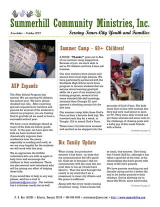 Summerhill Community Ministries, Inc.
Newsletter ~ October 2007                        Serving Inner-City Youth and Families


                                          Summer Camp - 60+ Children!
                                         A HUGE “Thanks!” goes out to ALL
                                         of our summer camp supporters.
                                         Because of you, we were able to
                                         serve 60 children and hire 8 teen job
                                         trainees.
                                         Our teen workers were juniors and
                                         seniors from local high schools. We
                                         have particularly partnered with the
                                         Southside High School work force
ASP Expands                              program to receive students that are
                                         serious about learning good job
                                         skills. As a part of our summer job
The After School Program has             training program, several of our
started. We are serving 40 children      teens attended life skill meetings,
this school year. We have almost         obtained their Georgia ID, and
doubled our role. After receiving        opened a checking account for the
special requests from teachers and                                                 grounds of God’s Farm. The kids
                                         first time.                               came face to face with animals that
parents for several of the students to
attend our program, we are trusting      Our summer camp kids chose God’s          they had only read about or seen
God to provide all we need to have a     Farm as their a favorite field trip. We   on TV. They were able to hold and
successful school year.                  traveled each day for a week, to          pet these animals and some took on
                                         Temple, GA to attend God’s Farm.          the challenge of chasing goats and
We have a true challenge ahead as                                                  a baby pig. A few made friends
many of the kids are below grade         These inner city kids were amazed         with a llama.
level. In the past, we have seen the     and excited as we stepped onto the                              (Continued on page 3)
kids we have worked with
dramatically improve their
academics over the years,
especially in reading and math; so
we are very hopeful for the students
                                         Dix Family Update
we will work with this year.
                                         What a busy, but productive               as usual, this summer. One thing
We so appreciate the faithful
                                         summer it has been - so busy that         that I thank God for, although it has
volunteers who are with us again to
                                         my communication fell off a good          taken a good bit of my time, is the
help tutor and encourage the
                                         bit. Guilt set in because I did not       relationships that have grown with
children in their academics. There
                                         communicate with the ones that are        many of the kid’s parents.
are also several new volunteers who
                                         most dear to me as I would have
will be joining our effort of helping                                              We have parents reaching out and
                                         liked to. Then the Lord brought the
these kids.                                                                        literally crying out for a better life,
                                         reality to my mind that I am a
                                                                                   and to be better parents to their
If you would like to help in any way,    missionary in inner city Atlanta and
                                                                                   children. God is allowing me to
please, send an e-mail to                His grace is sufficient.
                                                                                   share His Word, some hard truths,
justinascm@juno.com. Our website
                                         Along with the every week running
has a volunteer needs list as well.                                                                      (Continued on page 2)
                                         of summer camp, I had a house full,



   P. O. Box 160294 • Atlanta, Georgia 30316 • 404-964-4604 • justinascm@juno.com • http:www.summerhillcm.com
 