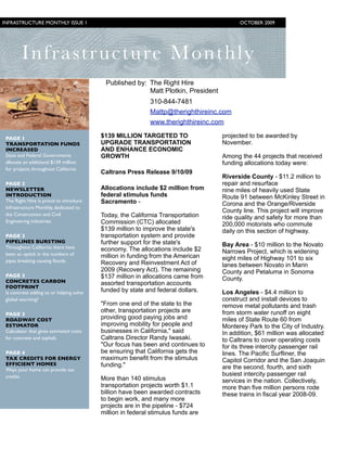 INFRASTRUCTURE MONTHLY ISSUE 1
                                                          OCTOBER 2009




        I nfrastructure M o n t h l y
                                           Published by: The Right Hire
                                                         Matt Plotkin, President
                                                            310-844-7481
                                                            Mattp@therighthireinc.com
                                                            www.therighthireinc.com

 PAGE 1                                   $139 MILLION TARGETED TO                 projected to be awarded by
 TRANSPORTATION FUNDS                     UPGRADE TRANSPORTATION                   November.
 INCREASED                                AND ENHANCE ECONOMIC
 State and Federal Governments            GROWTH                                   Among the 44 projects that received
 allocate an additional $139 million                                               funding allocations today were:
 for projects throughout California
                                          Caltrans Press Release 9/10/09
                                                                                   Riverside County - $11.2 million to
 PAGE 2                                                                            repair and resurface
 NEWSLETTER                               Allocations include $2 million from      nine miles of heavily used State
 INTRODUCTION                             federal stimulus funds                   Route 91 between McKinley Street in
 The Right Hire is proud to introduce     Sacramento -                             Corona and the Orange/Riverside
 Infrastructure Monthly, dedicated to
                                                                                   County line. This project will improve
 the Construction and Civil               Today, the California Transportation     ride quality and safety for more than
 Engineering industries.                  Commission (CTC) allocated               200,000 motorists who commute
                                          $139 million to improve the state's      daily on this section of highway.
 PAGE 2                                   transportation system and provide
 PIPELINES BURSTING                       further support for the state's
 Throughout California there have                                                  Bay Area - $10 million to the Novato
                                          economy. The allocations include $2      Narrows Project, which is widening
 been an uptick in the numbers of         million in funding from the American
 pipes breaking causing ﬂoods.                                                     eight miles of Highway 101 to six
                                          Recovery and Reinvestment Act of         lanes between Novato in Marin
                                          2009 (Recovery Act). The remaining       County and Petaluma in Sonoma
 PAGE 3                                   $137 million in allocations came from
 CONCRETES CARBON                                                                  County.
                                          assorted transportation accounts
 FOOTPRINT
 Is concrete adding to or helping solve   funded by state and federal dollars.     Los Angeles - $4.4 million to
 global warming?                                                                   construct and install devices to
                                          "From one end of the state to the        remove metal pollutants and trash
                                          other, transportation projects are       from storm water runoff on eight
 PAGE 3
 ROADWAY COST                             providing good paying jobs and           miles of State Route 60 from
 ESTIMATOR                                improving mobility for people and        Monterey Park to the City of Industry.
 Calculator that gives estimated costs    businesses in California," said          In addition, $61 million was allocated
 for concrete and asphalt.                Caltrans Director Randy Iwasaki.         to Caltrans to cover operating costs
                                          "Our focus has been and continues to     for its three intercity passenger rail
 PAGE 4                                   be ensuring that California gets the     lines. The Pacific Surfliner, the
 TAX CREDITS FOR ENERGY                   maximum benefit from the stimulus        Capitol Corridor and the San Joaquin
 EFFICIENT HOMES                          funding."
 Ways your home can provide tax                                                    are the second, fourth, and sixth
 credits                                                                           busiest intercity passenger rail
                                          More than 140 stimulus                   services in the nation. Collectively,
                                          transportation projects worth $1.1       more than five million persons rode
                                          billion have been awarded contracts      these trains in fiscal year 2008-09.
                                          to begin work, and many more
                                          projects are in the pipeline - $724
                                          million in federal stimulus funds are

             	
 
