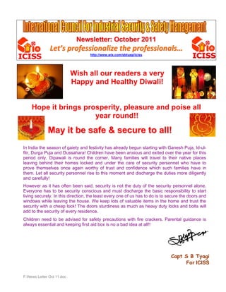 Newsletter: October 2011
               Let’s professionalize the professionals… 
                                   http://www.wix.com/sbtyagi/iciss




                            Wish all our readers a very
                            Happy and Healthy Diwali!


    Hope it brings prosperity, pleasure and poise all
                      year round!!

              May it be safe & secure to all!
In India the season of gaiety and festivity has already begun starting with Ganesh Puja, Id-ul-
fitr, Durga Puja and Dussahara! Children have been anxious and exited over the year for this
period only. Dipawali is round the corner. Many families will travel to their native places
leaving behind their homes locked and under the care of security personnel who have to
prove themselves once again worthy of trust and confidence which such families have in
them. Let all security personnel rise to this moment and discharge the duties more diligently
and carefully!
However as it has often been said, security is not the duty of the security personnel alone.
Everyone has to be security conscious and must discharge the basic responsibility to start
living securely. In this direction, the least every one of us has to do is to secure the doors and
windows while leaving the house. We keep lots of valuable items in the home and trust the
security with a cheap lock! The doors sturdiness as much as heavy duty locks and bolts will
add to the security of every residence.
Children need to be advised for safety precautions with fire crackers. Parental guidance is
always essential and keeping first aid box is no a bad idea at all!!




                                                                               Capt S B Tyagi
                                                                                    For ICISS

F:News Letter Oct 11.doc
 