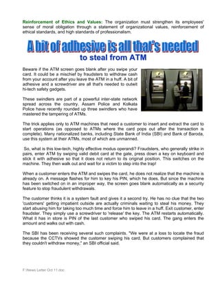 Reinforcement of Ethics and Values: The organization must strengthen its employees'
sense of moral obligation through a statement of organizational values, reinforcement of
ethical standards, and high standards of professionalism.




                              to steal from ATM
Beware if the ATM screen goes blank after you swipe your
card. It could be a mischief by fraudsters to withdraw cash
from your account after you leave the ATM in a huff. A bit of
adhesive and a screwdriver are all that's needed to outwit
hi-tech safety gadgets.

These swindlers are part of a powerful inter-state network
spread across the country. Assam Police and Kolkata
Police have recently rounded up three swindlers who have
mastered the tampering of ATMs.

The trick applies only to ATM machines that need a customer to insert and extract the card to
start operations (as opposed to ATMs where the card pops out after the transaction is
complete). Many nationalized banks, including State Bank of India (SBI) and Bank of Baroda,
use this system at their ATMs, most of which are unmanned.

 So, what is this low-tech, highly effective modus operandi? Fraudsters, who generally strike in
pairs, enter ATM by swiping valid debit card at the gate, press down a key on keyboard and
stick it with adhesive so that it does not return to its original position. This switches on the
machine. They then walk out and wait for a victim to step into the trap!

When a customer enters the ATM and swipes the card, he does not realize that the machine is
already on. A message flashes for him to key his PIN, which he does. But since the machine
has been switched on in an improper way, the screen goes blank automatically as a security
feature to stop fraudulent withdrawals.

The customer thinks it is a system fault and gives it a second try. He has no clue that the two
'customers' getting impatient outside are actually criminals waiting to steal his money. They
start abusing him for taking too much time and force him to leave in a huff. Exit customer, enter
fraudster. They simply use a screwdriver to 'release' the key. The ATM restarts automatically.
What it has in store is PIN of the last customer who swiped his card. The gang enters the
amount and walks out with cash.

The SBI has been receiving several such complaints. "We were at a loss to locate the fraud
because the CCTVs showed the customer swiping his card. But customers complained that
they couldn't withdraw money," an SBI official said.




F:News Letter Oct 11.doc
 