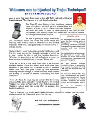 By: Col R K Mishra, COAC’ CC*

A new worm has been discovered in the wild that's not just settling for
invading users' PCs--it wants to invade their homes, too.

                        The Rbot-GR virus follows a fairly traditional malware
                        route of exploiting Microsoft security vulnerabilities and
                        installing a Trojan horse on infected machines. However,
                        the worm also spies on users by taking control of their Webcam and
                        microphone, then sending images and soundtracks back to the hackers,
                        according to antivirus firm Sophos.
                                                                            About the author
                    As well as getting an insight into homes       An avid reader and equally prolific
and businesses across the world, the worm allows the               writer, Col Ram Kishore Mishra is
malware writer to take a look at information on the infected       Management               Professional
machine's hard drive, steal passwords and launch denial-of-        possessing outstanding leadership
service attacks.                                                   qualities with 27 years of well-honed
                                                                   expertise and cross functional
                                                                   experience.
Graham Cluley, senior technology consultant at Sophos, said
the virus could be used for industrial espionage--or simply by     Hand-picked by Army Headquarters
a nosey hacker to take a look into people's bedrooms.              to Command an Assam Rifles
"Whether this worm is the work of professional snoopers or         Battalion and launch them into high
                                                                   intensity counter insurgency combat
lusty teenagers--it's hard to say for certain," Cluley said.       zone (OP HIFAZAT).

"What we do know is that there have been a few hundred             He    also    ensured      complete
different versions of the Rbot worm, all of which have been        domination of area of responsibility
designed to gain some kind of remote access to innocent            over rugged mountains of North
                                                                   J&K along line of control under (OP
users' data. This one goes further by also specifically            RAKSHAK).
collecting Webcam footage. It seems more and more hackers
are building a cocktail of different functionality into their      He is recipient of Chief of the Army
creations."                                                        Staff’s Commendation for gallantry
                                                                   beside Commendation of General
                                                                   Officer Commanding in Chief,
Those who have the virus may be unaware that their every           Southern Command for devotion
move could be being tracked by remote hackers. An infected         to duty and distinguished service
Webcam may show an "active light" when it's being used, but
Webcams without such light would offer no giveaway the             He    can   be    contacted        at
hacker is watching.                                                rkmishra58@gmail.com


There is, however, one simple way to dodge the prying eyes of the malware merchants--just
unplug or switch the Webcam off when it's not in use.


                                 Now that's just plain spooky...

                                  …..throw towel over webcam


F:News Letter Oct 11.doc
 