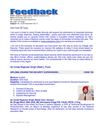 From: Raghubir Singh [mailto:raghubirs@gmail.com]
Sent: 08 October 2011 15:11
To: Corporate Security Department
Cc: Capt. S B Tyagi;
Subject: Re: ICISS Newsletter Oct.11

Dear Capt SB Tyagi,

I am sure in times to come Private Security will acquire the dimensions of corporate business
which it amply deserves. Seeing dishevelled , poorly paid with over stretched duty hours, ill-
trained people put on security duties with merely a crumpled uniform signifying his role-I
ventured out to make a Diploma course under the aegis of Annamalai University last year. The
details of the course is available on www.snehaamu.com-I am sending you excerpts.

I am not in the business of education but have given this info only to show my linkage with
Security. There would be occasion to improve the syllabus & make it more broad based by
including topics like how to prevent Bank robbery as I read in your well brought out newsletter.

We have to improve social awareness about security which should be paramount in our day to
day life-in homes, offices, public/religious places etc. Not only roads even skies too are not
safe & require security as never before. You professionals in the field have to make efforts to
contribute in this regard.

Air Cmde Raghubir Singh (Retd.), Pune

DIPLOMA COURSE FOR SECURITY SUPERVISORS :                                            CODE:729

Medium: English
Duration: One Year
Eligibility: Candidates for admission to one year Diploma Course for Security Supervisors
should have passed 12th or equivalent examination.

   1.   Concept of Security
   2.   Uniform & PSAR Act / Rule of 2005
   3.   Leadership for Security
   4.   Disaster Management

Air Cmde Raghubir Singh (Retd) Tech. Advisor
Bc (Engg) Mech, MSc (Def), ME (Aerospace Engg) FIE, FAeSI, FIETE, C Eng
He has served in the Indian Air Force in various capacity, in DTE of Technical Development &
Production(Air), HAL on Mig-21 & Missiles inspection & has also served in the Defence
Research on frontier areas of technology. After his retirement, he has been actively involved in
education field.




F:News Letter Oct 11.doc
 