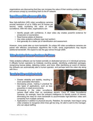 organizations are discovering that they can increase the value of their existing analog cameras
and sensors simply by connecting them to the IP network.




New high-definition (HD) video surveillance cameras
provide resolution of up to 1080p and 30 frames per
second, vastly increasing the value of video
surveillance. With HD video, organizations can:

       • Identify people with confidence. A clear video clip creates powerful evidence for
         prosecution or exoneration.
       • Read license plates at distance.
       • Use video analytics software (see next section).
       • And generally do a better job of identification and assessment.

However, more pixels take up more bandwidth. So unless HD video surveillance cameras are
paired with effective compression algorithms like H.264, some organizations may require
additional bandwidth. We expect to see the gap narrow through 2009.




Video analytics software can be hosted centrally on dedicated servers or in individual cameras.
It offloads human operators by tirelessly counting people, identifying unattended packages,
recognizing license plates, detecting motion, and more. After identifying an event of interest,
the software can automatically alert a human operator, and perhaps send the video clip along
with the a




       • Greater reliability and stability, resulting in
         more actionable information.
       • Decreasing prices, making it practical for
         new types of applications, such as loss
         prevention in retail environments.
       • Processing in the video surveillance
         camera itself rather than on centralized servers. Cisco IP Video Surveillance
         Cameras, for example, have the onboard intelligence to identify events of interest,
         eliminating the need for more bandwidth to accommodate high-definition video sent
         constantly from multiple cameras.
       • Applications in addition to physical security. Retailers, for example, have begun using
         video analytics to recognize when lines get too long. An alert is sent to the manager,
         who can adjust staffing.




F:News Letter Oct 11.doc
 