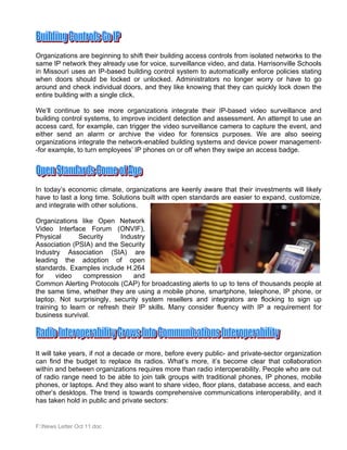 Organizations are beginning to shift their building access controls from isolated networks to the
same IP network they already use for voice, surveillance video, and data. Harrisonville Schools
in Missouri uses an IP-based building control system to automatically enforce policies stating
when doors should be locked or unlocked. Administrators no longer worry or have to go
around and check individual doors, and they like knowing that they can quickly lock down the
entire building with a single click.

We’ll continue to see more organizations integrate their IP-based video surveillance and
building control systems, to improve incident detection and assessment. An attempt to use an
access card, for example, can trigger the video surveillance camera to capture the event, and
either send an alarm or archive the video for forensics purposes. We are also seeing
organizations integrate the network-enabled building systems and device power management-
-for example, to turn employees’ IP phones on or off when they swipe an access badge.




In today’s economic climate, organizations are keenly aware that their investments will likely
have to last a long time. Solutions built with open standards are easier to expand, customize,
and integrate with other solutions.

Organizations like Open Network
Video Interface Forum (ONVIF),
Physical       Security      Industry
Association (PSIA) and the Security
Industry Association (SIA) are
leading the adoption of open
standards. Examples include H.264
for    video    compression      and
Common Alerting Protocols (CAP) for broadcasting alerts to up to tens of thousands people at
the same time, whether they are using a mobile phone, smartphone, telephone, IP phone, or
laptop. Not surprisingly, security system resellers and integrators are flocking to sign up
training to learn or refresh their IP skills. Many consider fluency with IP a requirement for
business survival.




It will take years, if not a decade or more, before every public- and private-sector organization
can find the budget to replace its radios. What’s more, it’s become clear that collaboration
within and between organizations requires more than radio interoperability. People who are out
of radio range need to be able to join talk groups with traditional phones, IP phones, mobile
phones, or laptops. And they also want to share video, floor plans, database access, and each
other’s desktops. The trend is towards comprehensive communications interoperability, and it
has taken hold in public and private sectors:


F:News Letter Oct 11.doc
 