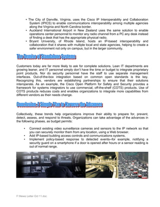 • The City of Danville, Virginia, uses the Cisco IP Interoperability and Collaboration
             System (IPICS) to enable communications interoperability among multiple agencies
             along the Virginia and North Carolina border.
          • Auckland International Airport in New Zealand uses the same solution to enable
             operations center personnel to monitor any radio channel from a PC any desk instead
             of finding a desk that has the appropriate physical radio.
          • Bryant University, of Rhode Island, hosts an IP-based interoperability and
             collaboration that it shares with multiple local and state agencies, helping to create a
             safer environment not only on campus, but in the larger community.




Customers today are far more likely to ask for complete solutions. Lean IT departments are
growing leaner, and IT personnel simply don’t have the time or budget to integrate proprietary
point products. Nor do security personnel have the staff to use separate management
interfaces. Out-of-the-box integration based on common open standards is the key.
Recognizing this, vendors are establishing partnerships to ensure that their solutions
interoperate. As an example, the Cisco Open Platform for Safety and Security provides a
framework for systems integrators to use commercial, off-the-shelf (COTS) products. Use of
COTS products reduces costs and enables organizations to integrate more capabilities from
different vendors as their needs change.




Collectively, these trends help organizations improve their ability to prepare for, prevent,
detect, assess, and respond to threats. Organizations can take advantage of the advances in
the following phases, as budget permits:

      •     Connect existing video surveillance cameras and sensors to the IP network so that
            you can securely monitor them from any location, using a Web browser.
      •     Add IP-based building access controls and communications systems.
      •     Implement policy-based response to detected events--for example, notifying a
            security guard on a smartphone if a door is opened after hours or a sensor reading is
            out of normal range.




F:News Letter Oct 11.doc
 