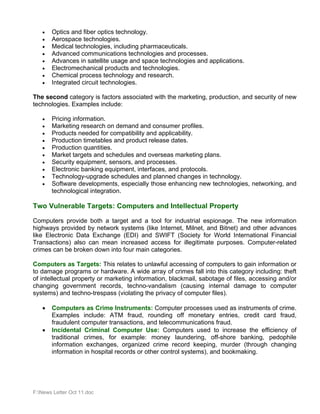 •   Optics and fiber optics technology.
   •   Aerospace technologies.
   •   Medical technologies, including pharmaceuticals.
   •   Advanced communications technologies and processes.
   •   Advances in satellite usage and space technologies and applications.
   •   Electromechanical products and technologies.
   •   Chemical process technology and research.
   •   Integrated circuit technologies.

The second category is factors associated with the marketing, production, and security of new
technologies. Examples include:

   •   Pricing information.
   •   Marketing research on demand and consumer profiles.
   •   Products needed for compatibility and applicability.
   •   Production timetables and product release dates.
   •   Production quantities.
   •   Market targets and schedules and overseas marketing plans.
   •   Security equipment, sensors, and processes.
   •   Electronic banking equipment, interfaces, and protocols.
   •   Technology-upgrade schedules and planned changes in technology.
   •   Software developments, especially those enhancing new technologies, networking, and
       technological integration.

Two Vulnerable Targets: Computers and Intellectual Property

Computers provide both a target and a tool for industrial espionage. The new information
highways provided by network systems (like Internet, Milnet, and Bitnet) and other advances
like Electronic Data Exchange (EDI) and SWIFT (Society for World International Financial
Transactions) also can mean increased access for illegitimate purposes. Computer-related
crimes can be broken down into four main categories.

Computers as Targets: This relates to unlawful accessing of computers to gain information or
to damage programs or hardware. A wide array of crimes fall into this category including: theft
of intellectual property or marketing information, blackmail, sabotage of files, accessing and/or
changing government records, techno-vandalism (causing internal damage to computer
systems) and techno-trespass (violating the privacy of computer files).

   •   Computers as Crime Instruments: Computer processes used as instruments of crime.
       Examples include: ATM fraud, rounding off monetary entries, credit card fraud,
       fraudulent computer transactions, and telecommunications fraud.
   •   Incidental Criminal Computer Use: Computers used to increase the efficiency of
       traditional crimes, for example: money laundering, off-shore banking, pedophile
       information exchanges, organized crime record keeping, murder (through changing
       information in hospital records or other control systems), and bookmaking.




F:News Letter Oct 11.doc
 