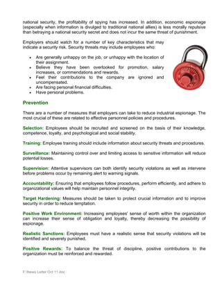 national security, the profitability of spying has increased. In addition, economic espionage
(especially when information is divulged to traditional national allies) is less morally repulsive
than betraying a national security secret and does not incur the same threat of punishment.

Employers should watch for a number of key characteristics that may
indicate a security risk. Security threats may include employees who:

   •   Are generally unhappy on the job, or unhappy with the location of
       their assignment.
   •   Believe they have been overlooked for promotion, salary
       increases, or commendations and rewards.
   •   Feel their contributions to the company are ignored and
       uncompensated.
   •   Are facing personal financial difficulties.
   •   Have personal problems.

Prevention

There are a number of measures that employers can take to reduce industrial espionage. The
most crucial of these are related to effective personnel policies and procedures.

Selection: Employees should be recruited and screened on the basis of their knowledge,
competence, loyalty, and psychological and social stability.

Training: Employee training should include information about security threats and procedures.

Surveillance: Maintaining control over and limiting access to sensitive information will reduce
potential losses.

Supervision: Attentive supervisors can both identify security violations as well as intervene
before problems occur by remaining alert to warning signals.

Accountability: Ensuring that employees follow procedures, perform efficiently, and adhere to
organizational values will help maintain personnel integrity.

Target Hardening: Measures should be taken to protect crucial information and to improve
security in order to reduce temptation.

Positive Work Environment: Increasing employees' sense of worth within the organization
can increase their sense of obligation and loyalty, thereby decreasing the possibility of
espionage.

Realistic Sanctions: Employees must have a realistic sense that security violations will be
identified and severely punished.

Positive Rewards: To balance the threat of discipline, positive contributions to the
organization must be reinforced and rewarded.



F:News Letter Oct 11.doc
 