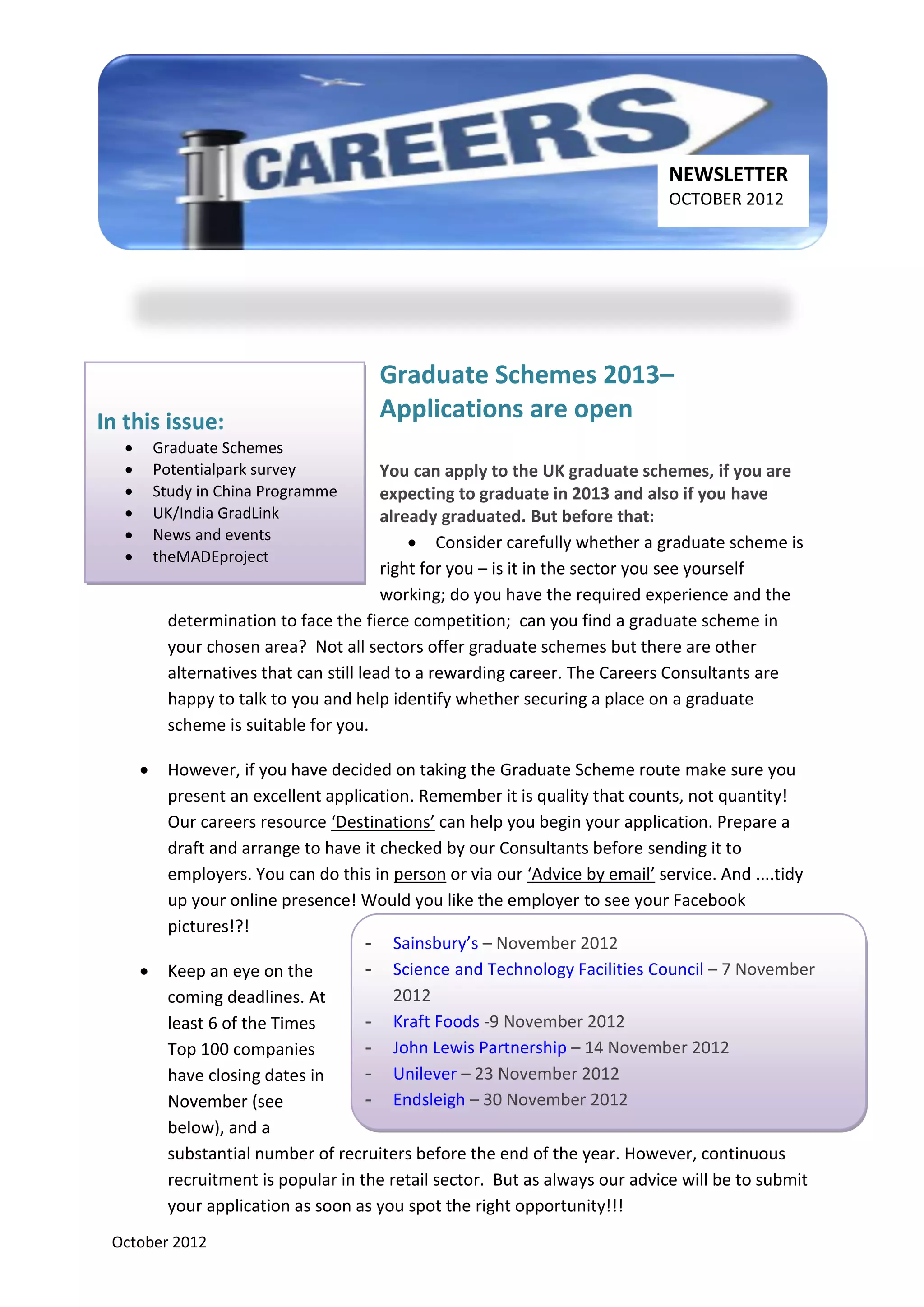 NEWSLETTER
                                                                               OCTOBER 2012




                                        Graduate Schemes 2013–
In this issue:                          Applications are open
          Graduate Schemes
          Potentialpark survey            You can apply to the UK graduate schemes, if you are
          Study in China Programme        expecting to graduate in 2013 and also if you have
          UK/India GradLink               already graduated. But before that:
          News and events                      Consider carefully whether a graduate scheme is
          theMADEproject
                                           right for you – is it in the sector you see yourself
                                           working; do you have the required experience and the
            determination to face the fierce competition; can you find a graduate scheme in
            your chosen area? Not all sectors offer graduate schemes but there are other
            alternatives that can still lead to a rewarding career. The Careers Consultants are
            happy to talk to you and help identify whether securing a place on a graduate
            scheme is suitable for you.

           However, if you have decided on taking the Graduate Scheme route make sure you
            present an excellent application. Remember it is quality that counts, not quantity!
            Our careers resource ‘Destinations’ can help you begin your application. Prepare a
            draft and arrange to have it checked by our Consultants before sending it to
            employers. You can do this in person or via our ‘Advice by email’ service. And ....tidy
            up your online presence! Would you like the employer to see your Facebook
            pictures!?!
                                       - Sainsbury’s – November 2012
           Keep an eye on the         - Science and Technology Facilities Council – 7 November
            coming deadlines. At           2012
            least 6 of the Times       - Kraft Foods -9 November 2012
            Top 100 companies          - John Lewis Partnership – 14 November 2012
            have closing dates in      - Unilever – 23 November 2012
            November (see              - Endsleigh – 30 November 2012
            below), and a
            substantial number of recruiters before the end of the year. However, continuous
            recruitment is popular in the retail sector. But as always our advice will be to submit
            your application as soon as you spot the right opportunity!!!
 October 2012
 