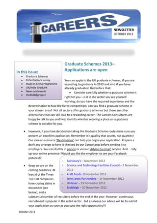 NEWSLETTER
                                                                               OCTOBER 2012




                                        Graduate Schemes 2013–
In this issue:                          Applications are open
          Graduate Schemes
          Potentialpark survey            You can apply to the UK graduate schemes, if you are
          Study in China Programme        expecting to graduate in 2013 and also if you have
          UK/India GradLink               already graduated. But before that:
          News and events                      Consider carefully whether a graduate scheme is
          theMADEproject
                                           right for you – is it in the sector you see yourself
                                           working; do you have the required experience and the
            determination to face the fierce competition; can you find a graduate scheme in
            your chosen area? Not all sectors offer graduate schemes but there are other
            alternatives that can still lead to a rewarding career. The Careers Consultants are
            happy to talk to you and help identify whether securing a place on a graduate
            scheme is suitable for you.

           However, if you have decided on taking the Graduate Scheme route make sure you
            present an excellent application. Remember it is quality that counts, not quantity!
            Our careers resource ‘Destinations’ can help you begin your application. Prepare a
            draft and arrange to have it checked by our Consultants before sending it to
            employers. You can do this in person or via our ‘Advice by email’ service. And ....tidy
            up your online presence! Would you like the employer to see your Facebook
            pictures!?!
                                       - Sainsbury’s – November 2012
           Keep an eye on the         - Science and Technology Facilities Council – 7 November
            coming deadlines. At           2012
            least 6 of the Times       - Kraft Foods -9 November 2012
            Top 100 companies          - John Lewis Partnership – 14 November 2012
            have closing dates in      - Unilever – 23 November 2012
            November (see              - Endsleigh – 30 November 2012
            below), and a
            substantial number of recruiters before the end of the year. However, continuous
            recruitment is popular in the retail sector. But as always our advice will be to submit
            your application as soon as you spot the right opportunity!!!
 October 2012
 