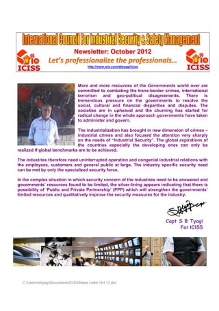 Newsletter: October 2012
                 Let’s professionalize the professionals…
                                        http://www.wix.com/sbtyagi/iciss




                                  More and more resources of the Governments world over are
                                  committed to combating the trans-border crimes, international
                                  terrorism and geo-political disagreements. There is
                                  tremendous pressure on the governments to resolve the
                                  social, cultural and financial disparities and disputes. The
                                  societies are in upheaval and the churning has started for
                                  radical change in the whole approach governments have taken
                                  to administer and govern.

                             The industrialization has brought in new dimension of crimes –
                             industrial crimes and also focused the attention very sharply
                             on the needs of “Industrial Security”. The global aspirations of
                             the countries especially the developing ones can only be
realized if global benchmarks are to be achieved.

The industries therefore need uninterrupted operation and congenial industrial relations with
the employees, customers and general public at large. The industry specific security need
can be met by only the specialized security force.

In the complex situation in which security concern of the industries need to be answered and
governments’ resources found to be limited, the silver-lining appears indicating that there is
possibility of ‘Public and Private Partnership’ (PPP) which will strengthen the governments’
limited resources and qualitatively improve the security measures for the industry.




                                                                           Capt S B Tyagi
                                                                                For ICISS




  C:UserssbtyagiDocumentsICISSNews Letter Oct 12.doc
 