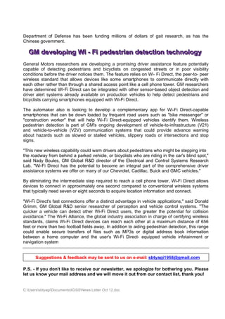 Department of Defense has been funding millions of dollars of gait research, as has the
Chinese government.

   GM devellopiing Wii - Fii pedestriian detectiion technollogy
   GM deve op ng W - F pedestr an detect on techno ogy
General Motors researchers are developing a promising driver assistance feature potentially
capable of detecting pedestrians and bicyclists on congested streets or in poor visibility
conditions before the driver notices them. The feature relies on Wi- Fi Direct, the peer-to- peer
wireless standard that allows devices like some smartphones to communicate directly with
each other rather than through a shared access point like a cell phone tower. GM researchers
have determined Wi-Fi Direct can be integrated with other sensor-based object detection and
driver alert systems already available on production vehicles to help detect pedestrians and
bicyclists carrying smartphones equipped with Wi-Fi Direct.

The automaker also is looking to develop a complementary app for Wi-Fi Direct-capable
smartphones that can be down loaded by frequent road users such as "bike messenger" or
"construction worker" that will help Wi-Fi Direct-equipped vehicles identify them. Wireless
pedestrian detection is part of GM's ongoing development of vehicle-to-infrastructure (V21)
and vehicle-to-vehicle (V2V) communication systems that could provide advance warning
about hazards such as slowed or stalled vehicles, slippery roads or intersections and stop
signs.

"This new wireless capability could warn drivers about pedestrians who might be stepping into
the roadway from behind a parked vehicle, or bicyclists who are riding in the car's blind spot,"
said Nady Boules, GM Global R&D director of the Electrical and Control Systems Research
Lab. "Wi-Fi Direct has the potential to become an integral part of the comprehensive driver
assistance systems we offer on many of our Chevrolet, Cadillac, Buick and GMC vehicles."

By eliminating the intermediate step required to reach a cell phone tower, Wi-Fi Direct allows
devices to connect in approximately one second compared to conventional wireless systems
that typically need seven or eight seconds to acquire location information and connect.

"Wi-Fi Direct's fast connections offer a distinct advantage in vehicle applications," said Donald
Grimm, GM Global R&D senior researcher of perception and vehicle control systems. "The
quicker a vehicle can detect other Wi-Fi Direct users, the greater the potential for collision
avoidance." The Wi-Fi Alliance, the global industry association in charge of certifying wireless
standards, claims Wi-Fi Direct devices can reach each other at a maximum distance of 656
feet or more than two football fields away. In addition to aiding pedestrian detection, this range
could enable secure transfers of files such as MP3s or digital address book information
between a home computer and the user's Wi-Fi Direct- equipped vehicle infotainment or
navigation system


       Suggestions & feedback may be sent to us on e-mail: sbtyagi1958@gmail.com

P.S. - If you don't like to receive our newsletter, we apologize for bothering you. Please
let us know your mail address and we will move it out from our contact list, thank you!


C:UserssbtyagiDocumentsICISSNews Letter Oct 12.doc
 